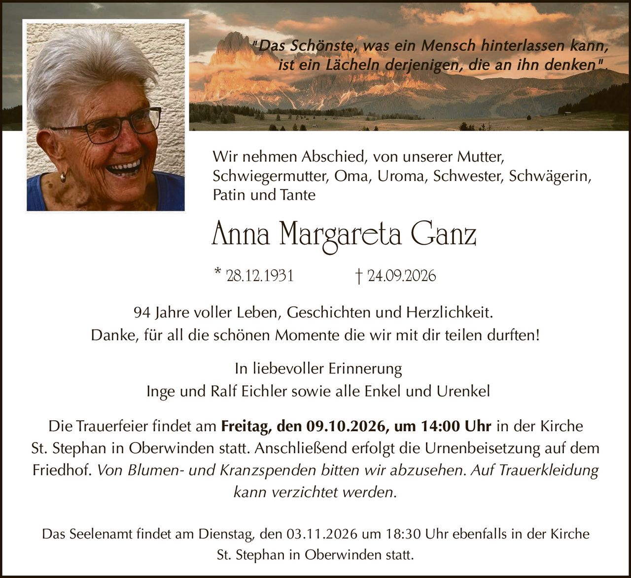 <p>"Das Schönste, was ein Mensch hinterlassen kann, ist ein Lächeln derjenigen, die an ihn denken"</p>

<p>Wir nehmen Abschied, von unserer Mutter, Schwiegermutter, Oma, Uroma, Schwester, Schwägerin, Patin und Tante</p>

<p><strong>Anna Margareta Ganz</strong></p>

<p>28.12.1931 † 24.09.2026</p>

<p>94 Jahre voller Leben, Geschichten und Herzlichkeit.<br/>
Danke, für all die schönen Momente die wir mit dir teilen durften!</p>

<p>In liebevoller Erinnerung<br/>
Inge und Ralf Eichler sowie alle Enkel und Urenkel</p>

<p>Die Trauerfeier findet am <strong>Freitag, den 09.10.2026, um 14:00 Uhr</strong> in der Kirche St. Stephan in Oberwinden statt. Anschließend erfolgt die Urnenbeisetzung auf dem Friedhof. <i>Von Blumen- und Kranzspenden bitten wir abzusehen. Auf Trauerkleidung kann verzichtet werden.</i></p>

<p>Das Seelenamt findet am <strong>Dienstag, den 03.11.2026 um 18:30 Uhr</strong> ebenfalls in der Kirche St. Stephan in Oberwinden statt.</p>