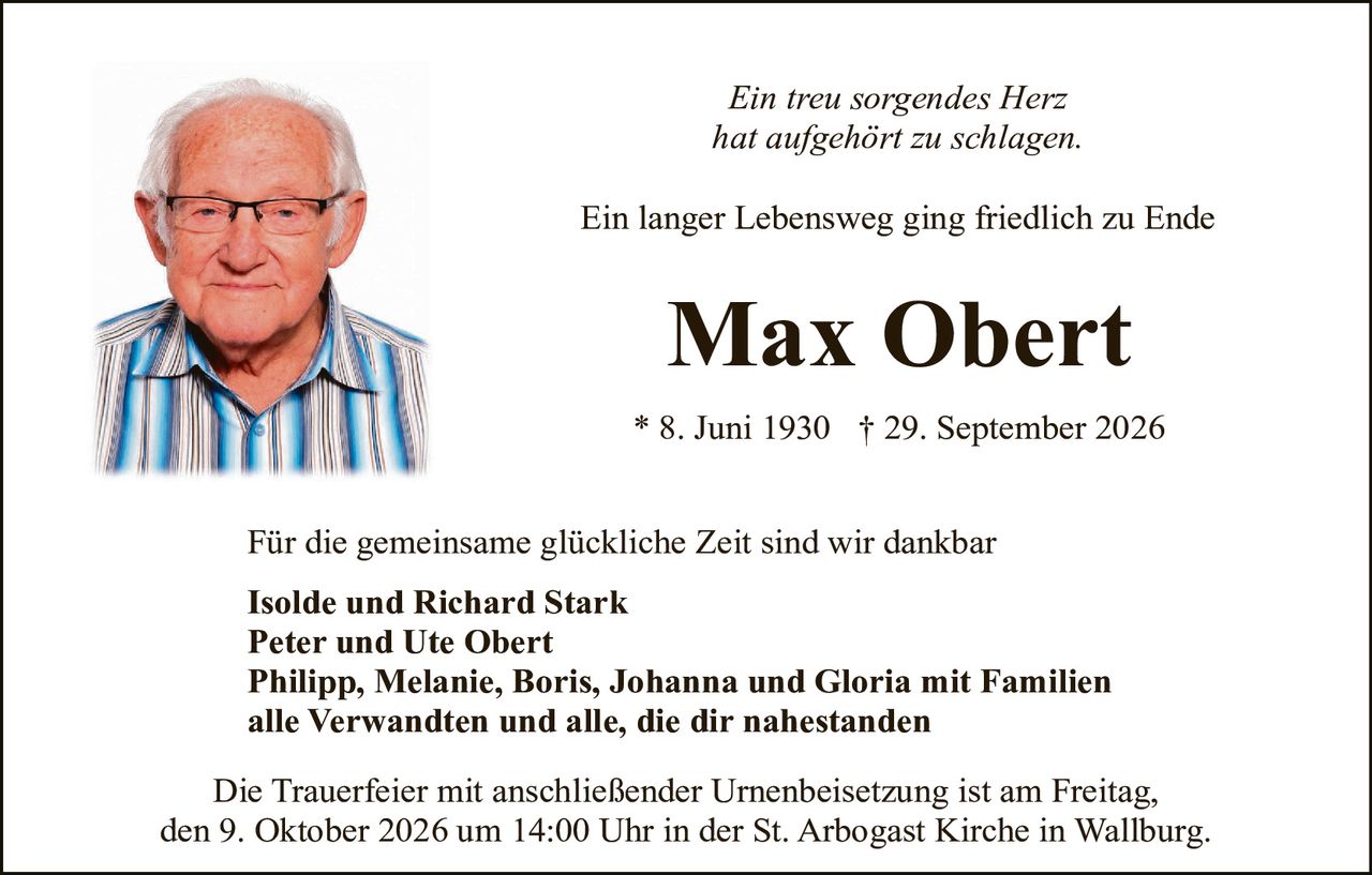 <p><i>Ein treu sorgendes Herz hat aufgehört zu schlagen.</i></p>

<p>Ein langer Lebensweg ging friedlich zu Ende</p>

<p><strong>Max Obert</strong></p>

<p>* 8. Juni 1930 † 29. September 2026</p>

<p>Für die gemeinsame glückliche Zeit sind wir dankbar</p>

<p><strong>Isolde und Richard Stark<br/>Peter und Ute Obert<br/>Philipp, Melanie, Boris, Johanna und Gloria mit Familien<br/>alle Verwandten und alle, die dir nahestanden</strong></p>

<p>Die Trauerfeier mit anschließender Urnenbeisetzung ist am Freitag, den 9. Oktober 2026 um 14:00 Uhr in der St. Arbogast Kirche in Wallburg.</p>