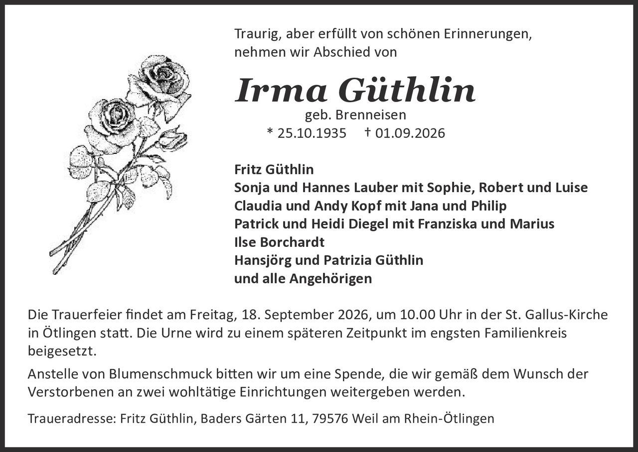 <p>Traurig, aber erfüllt von schönen Erinnerungen, nehmen wir Abschied von</p>

<p><strong>Irma Güthlin</strong><br>geb. Brenneisen<br>* 25.10.1935  † 01.09.2026</p>

<p>Fritz Güthlin<br>Sonja und Hannes Lauber mit Sophie, Robert und Luise<br>Claudia und Andy Kopf mit Jana und Philip<br>Patrick und Heidi Diegel mit Franziska und Marius<br>Ilse Borchardt<br>Hansjörg und Patrizia Güthlin<br>und alle Angehörigen</p>

<p>Die Trauerfeier findet am Freitag, 18. September 2026, um 10.00 Uhr in der St. Gallus-Kirche in Ötlingen statt. Die Urne wird zu einem späteren Zeitpunkt im engsten Familienkreis beigesetzt.</p>

<p>Anstelle von Blumenschmuck bitten wir um eine Spende, die wir gemäß dem Wunsch der Verstorbenen an zwei wohltätige Einrichtungen weitergeben werden.</p>

<p>Traueradresse: Fritz Güthlin, Baders Gärten 11, 79576 Weil am Rhein-Ötlingen</p>