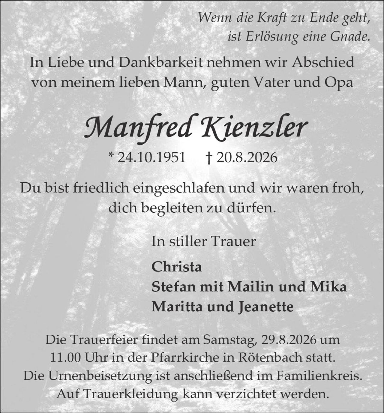 <p><i>Wenn die Kraft zu Ende geht, ist Erlösung eine Gnade.</i></p>

<p>In Liebe und Dankbarkeit nehmen wir Abschied von meinem lieben Mann, guten Vater und Opa</p>

<p><strong>Manfred Kienzler</strong><br>
* 24.10.1951     † 20.8.2026</p>

<p>Du bist friedlich eingeschlafen und wir waren froh, dich begleiten zu dürfen.</p>

<p>In stiller Trauer<br>
Christa<br>
Stefan mit Mailin und Mika<br>
Maritta und Jeanette</p>

<p>Die Trauerfeier findet am Samstag, 29.8.2026 um 11.00 Uhr in der Pfarrkirche in Rötenbach statt. Die Urnenbeisetzung ist anschließend im Familienkreis. Auf Trauerkleiding kann verzichtet werden.</p>