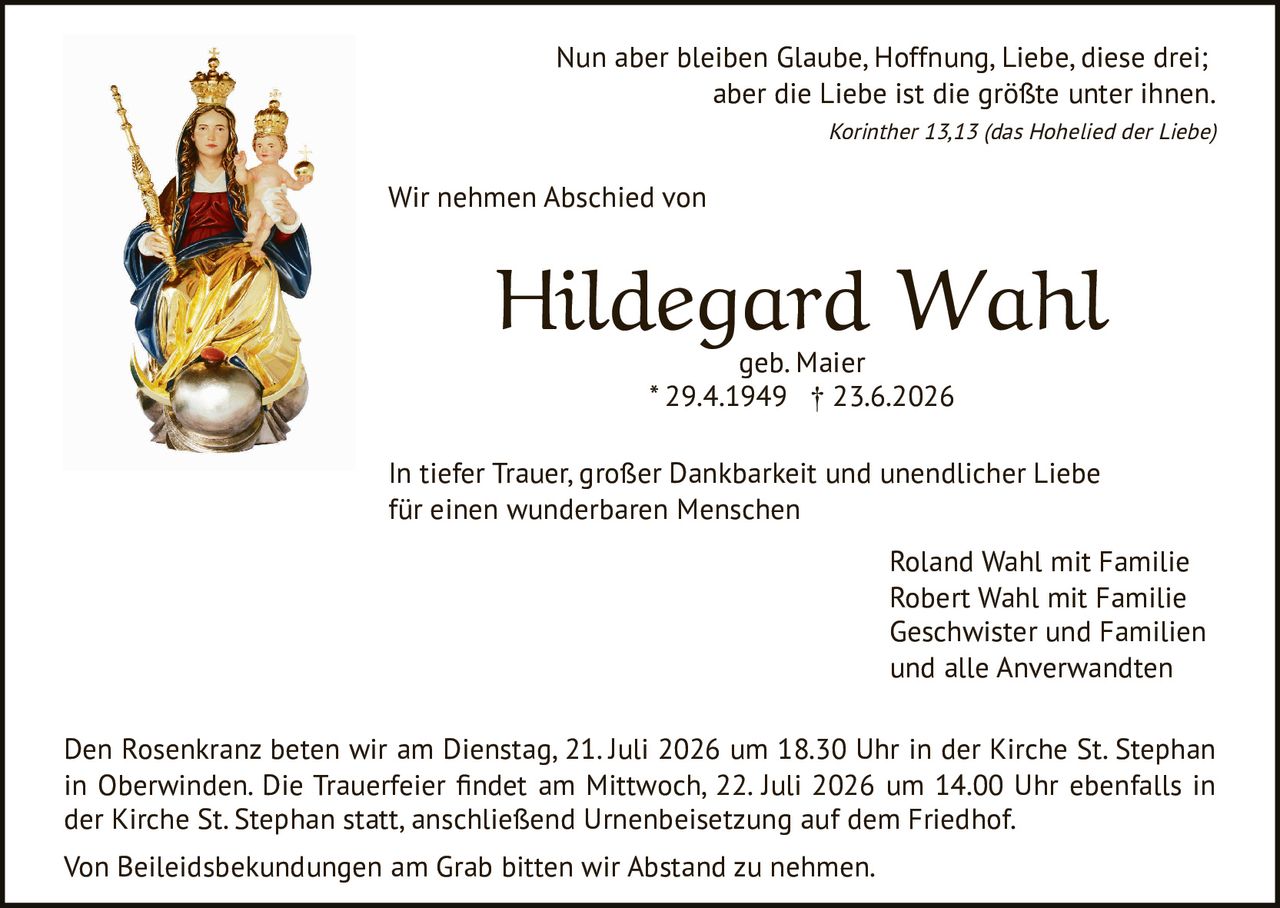 <p>Nun aber bleiben Glaube, Hoffnung, Liebe, diese drei; aber die Liebe ist die größte unter ihnen.</p><p><i>Korinther 13,13 (das Hohelied der Liebe)</i></p><p>Wir nehmen Abschied von</p><p><strong>Hildegard Wahl</strong><br />geb. Maier<br />* 29.4.1949 † 23.6.2026</p><p>In tiefer Trauer, großer Dankbarkeit und unendlicher Liebe für einen wunderbaren Menschen</p><p>Roland Wahl mit Familie<br />Robert Wahl mit Familie<br />Geschwister und Familien<br />und alle Anverwandten</p><p>Den Rosenkranz beten wir am Dienstag, 21. Juli 2026 um 18.30 Uhr in der Kirche St. Stephan in Oberwinden. Die Trauerfeier findet am Mittwoch, 22. Juli 2026 um 14.00 Uhr ebenfalls in der Kirche St. Stephan statt, anschließend Urnenbeisetzung auf dem Friedhof.</p><p>Von Beileidsbekundungen am Grab bitten wir Abstand zu nehmen.</p>