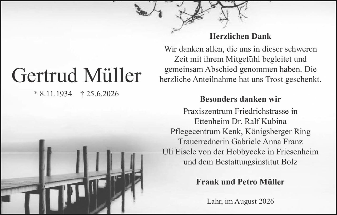 <p><strong>Gertrud Müller</strong></p><p>* 8.11.1934  † 25.6.2026</p><p><strong>Herzlichen Dank</strong></p><p>Wir danken allen, die uns in dieser schweren Zeit mit ihrem Mitgefühl begleitet und gemeinsam Abschied genommen haben. Die herzliche Anteilnahme hat uns Trost geschenkt.</p><p><strong>Besonders danken wir</strong></p><p>Praxiszentrum Friedrichstrasse in Ettenheim Dr. Ralf Kubina<br>Pflegecentrum Kenk, Königsberger Ring<br>Trauerrednerin Gabriele Anna Franz<br>Uli Eisele von der Hobbyecke in Friesenheim<br>und dem Bestattungsinstitut Bolz</p><p><strong>Frank und Petro Müller</strong></p><p>Lahr, im August 2026</p>