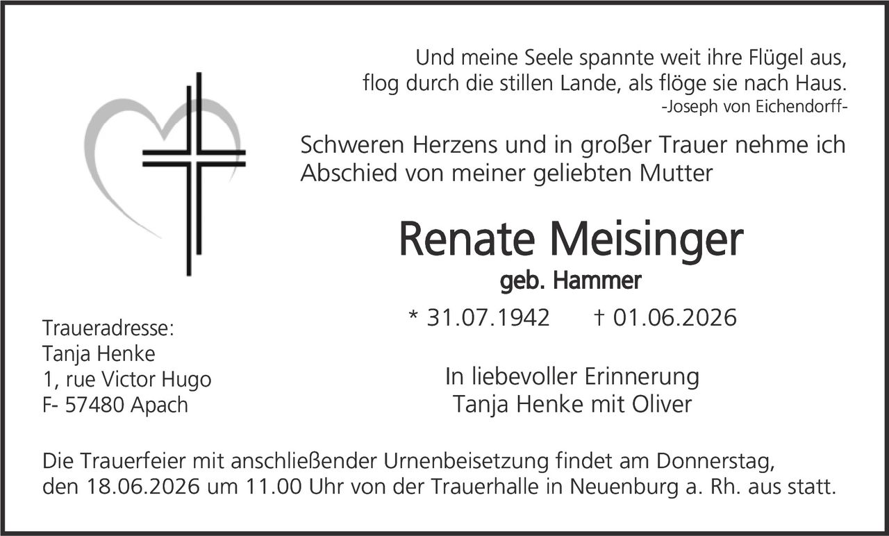 <p><i>Und meine Seele spannte weit ihre Flügel aus, flog durch die stillen Lande, als flöge sie nach Haus.</i><br>-Joseph von Eichendorff-</p><p>Schweren Herzens und in großer Trauer nehme ich Abschied von meiner geliebten Mutter</p><p><strong>Renate Meisinger</strong><br>geb. Hammer</p><p>* 31.07.1942 † 01.06.2026</p><p><strong>In liebevoller Erinnerung</strong><br>Tanja Henke mit Oliver</p><p>Traueradresse:<br>Tanja Henke<br>1, rue Victor Hugo<br>F- 57480 Apach</p><p>Die Trauerfeier mit anschließender Urnenbeisetzung findet am Donnerstag, den 18.06.2026 um 11.00 Uhr von der Trauerhalle in Neuenburg a. Rh. aus statt.</p>