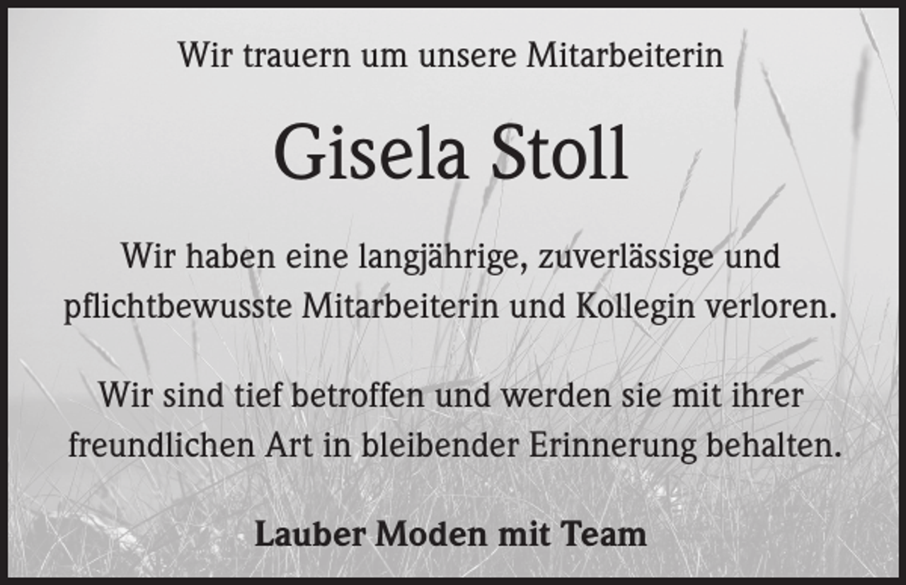 <p>Wir trauern um unsere Mitarbeiterin</p><p>Gisela Stoll<br />Wir haben eine langjährige, zuverlässige und<br />pflichtbewusste Mitarbeiterin und Kollegin verloren.<br />Wir sind tief betroffen und werden sie mit ihrer<br />freundlichen Art in bleibender Erinnerung behalten.<br />Lauber Moden mit Team</p>