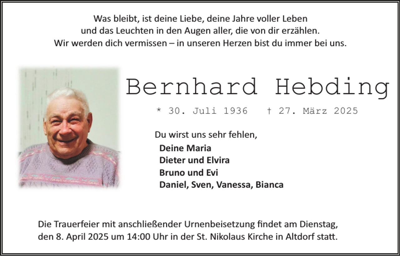 <p>Was bleibt, ist deine Liebe, deine Jahre voller Leben<br />und das Leuchten in den Augen aller, die von dir erzählen.<br />Wir werden dich vermissen – in unseren Herzen bist du immer bei uns.</p><p>Bernhard Hebding<br />* 30. Juli 1936</p><p>† 27. März 2025</p><p>Du wirst uns sehr fehlen,<br />Deine Maria<br />Dieter und Elvira<br />Bruno und Evi<br />Daniel, Sven, Vanessa, Bianca</p><p>Die Trauerfeier mit anschließender Urnenbeisetzung ﬁndet am Dienstag,<br />den 8. April 2025 um 14:00 Uhr in der St. Nikolaus Kirche in Altdorf sta�.</p>