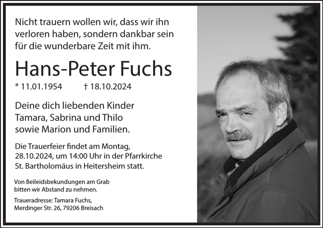 <p>Nicht trauern wollen wir, dass wir ihn<br />verloren haben, sondern dankbar sein<br />für die wunderbare Zeit mit ihm.</p><p>Hans-Peter Fuchs<br />* 11.01.1954</p><p>† 18.10.2024</p><p>Deine dich liebenden Kinder<br />Tamara, Sabrina und Thilo<br />sowie Marion und Familien.<br />Die Trauerfeier findet am Montag,<br />28.10.2024, um 14:00 Uhr in der Pfarrkirche<br />St. Bartholomäus in Heitersheim statt.<br />Von Beileidsbekundungen am Grab<br />bitten wir Abstand zu nehmen.<br />Traueradresse: Tamara Fuchs,<br />Merdinger Str. 26, 79206 Breisach</p>