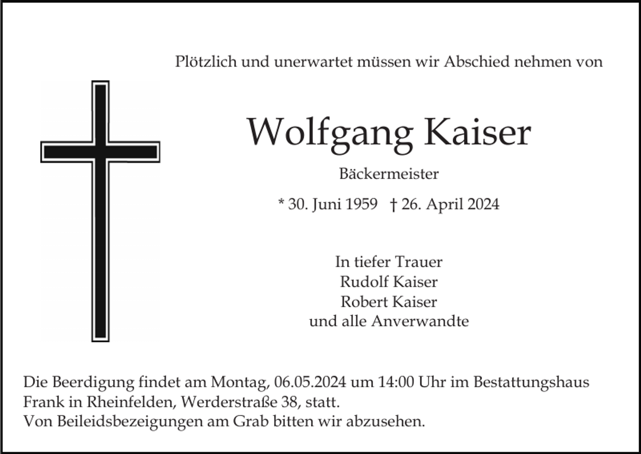 <p>Plötzlich und unerwartet müssen wir Abschied nehmen von</p><p>Wolfgang Kaiser<br />Bäckermeister<br />* 30. Juni 1959 † 26. April 2024<br />In tiefer Trauer<br />Rudolf Kaiser<br />Robert Kaiser<br />und alle Anverwandte</p><p>Die Beerdigung findet am Montag, 06.05.2024 um 14:00 Uhr im Bestattungshaus<br />Frank in Rheinfelden, Werderstraße 38, statt.<br />Von Beileidsbezeigungen am Grab bitten wir abzusehen.</p>