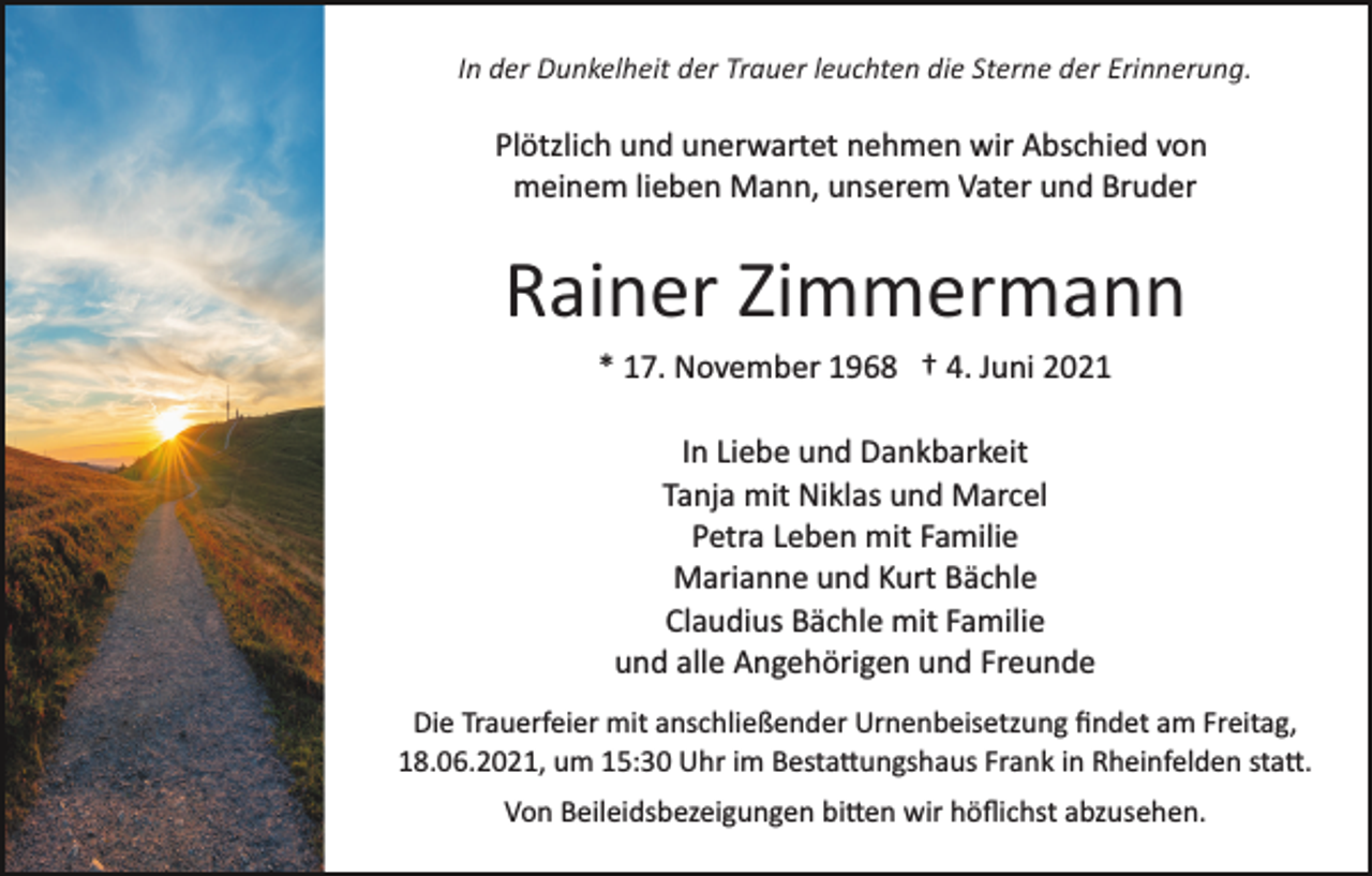 <p>In der Dunkelheit der Trauer leuchten die Sterne der Erinnerung.</p>
<p>Plötzlich und unerwartet nehmen wir Abschied von<br />meinem lieben Mann, unserem Vater und Bruder</p>
<p>Rainer Zimmermann<br />* 17. November 1968 † 4. Juni 2021<br />In Liebe und Dankbarkeit<br />Tanja mit Niklas und Marcel<br />Petra Leben mit Familie<br />Marianne und Kurt Bächle<br />Claudius Bächle mit Familie<br />und alle Angehörigen und Freunde<br />Die Trauerfeier mit anschließender Urnenbeisetzung ﬁndet am Freitag,<br />18.06.2021, um 15:30 Uhr im Bestattungshaus Frank in Rheinfelden satt.<br />Von Beileidsbezeigungen bitten wir höﬂichst abzusehen.</p>