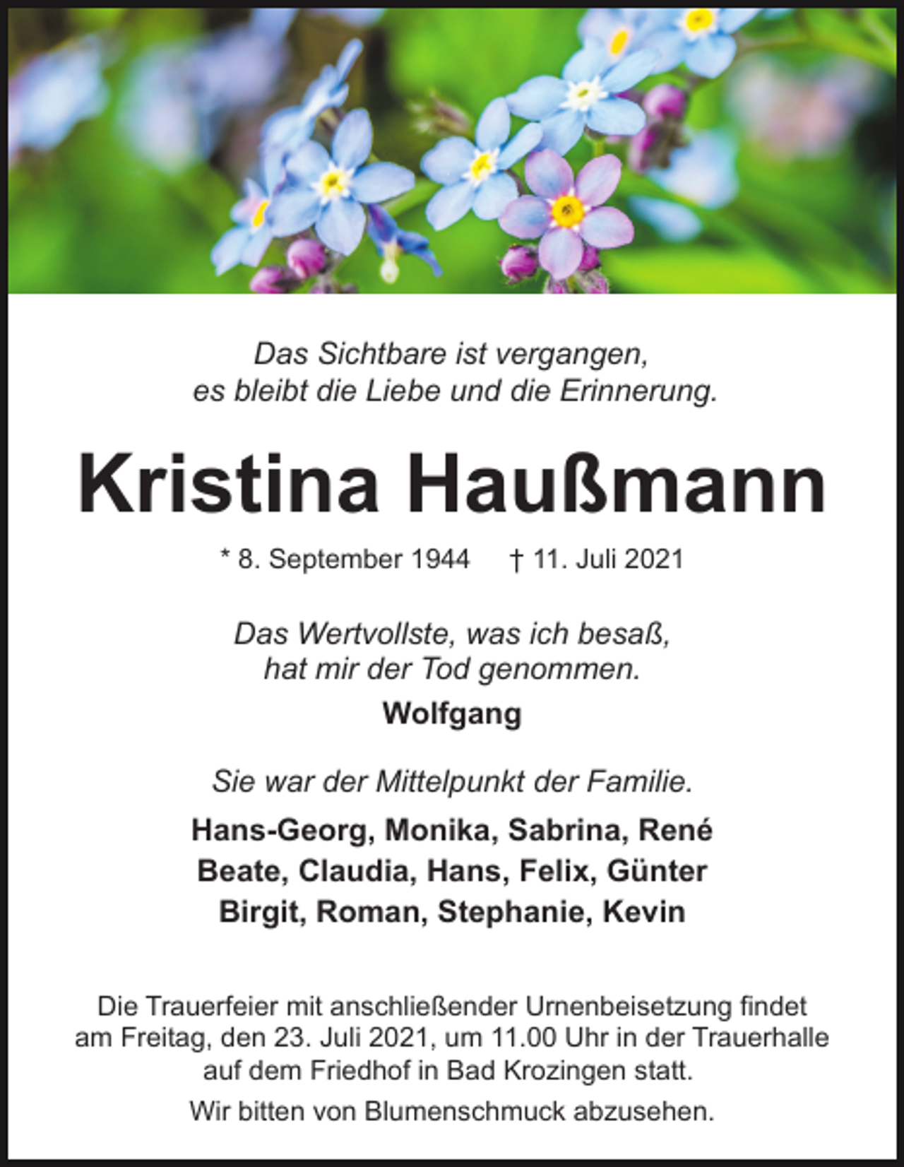 <p>Das Sichtbare ist vergangen,<br />es bleibt die Liebe und die Erinnerung.</p><p>Kristina Haußmann<br />* 8. September 1944</p><p>† 11. Juli 2021</p><p>Das Wertvollste, was ich besaß,<br />hat mir der Tod genommen.<br />Wolfgang<br />Sie war der Mittelpunkt der Familie.<br />Hans-Georg, Monika, Sabrina, René<br />Beate, Claudia, Hans, Felix, Günter<br />Birgit, Roman, Stephanie, Kevin<br />Die Trauerfeier mit anschließender Urnenbeisetzung findet<br />am Freitag, den 23. Juli 2021, um 11.00 Uhr in der Trauerhalle<br />auf dem Friedhof in Bad Krozingen statt.<br />Wir bitten von Blumenschmuck abzusehen.</p>