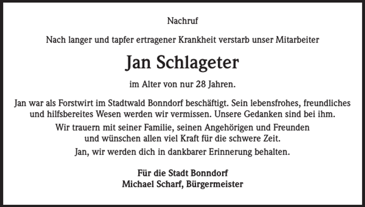 <p>Nachruf<br />Nach langer und tapfer ertragener Krankheit verstarb unser Mitarbeiter</p><p>Jan Schlageter<br />im Alter von nur 28 Jahren.<br />Jan war als Forstwirt im Stadtwald Bonndorf beschäftigt. Sein lebensfrohes, freundliches<br />und hilfsbereites Wesen werden wir vermissen. Unsere Gedanken sind bei ihm.<br />Wir trauern mit seiner Familie, seinen Angehörigen und Freunden<br />und wünschen allen viel Kraft für die schwere Zeit.<br />Jan, wir werden dich in dankbarer Erinnerung behalten.<br />Für die Stadt Bonndorf<br />Michael Scharf, Bürgermeister</p>