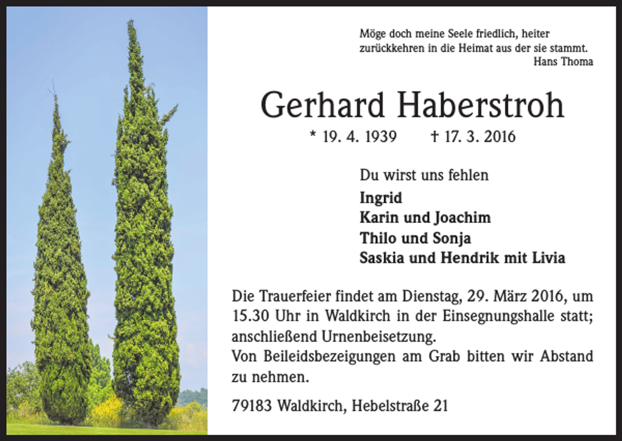 <p>Möge doch meine Seele friedlich, heiter<br />zurückkehren in die Heimat aus der sie stammt.</p><p>Hans Thoma</p><p>Gerhard Haberstroh<br />* 19. 4. 1939 † 17. 3. 2016</p><p>Du wirst uns fehlen<br />Ingrid<br />Karin und Joachim<br />Thilo und Sonja<br />Saskia und Hendrik mit Livia<br />Die Trauerfeier findet am Dienstag, 29. März 2016, um<br />15.30 Uhr in Waldkirch in der Einsegnungshalle statt;<br />anschließend Urnenbeisetzung.<br />Von Beileidsbezeigungen am Grab bitten wir Abstand<br />zu nehmen.<br />79183 Waldkirch, Hebelstraße 21</p>