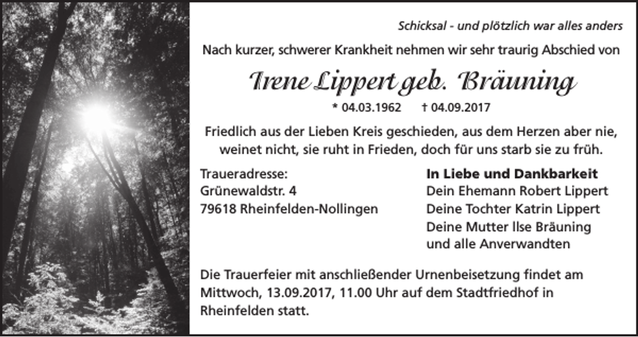 <p>Schicksal - und plötzlich war alles anders</p><p>Nach kurzer, schwerer Krankheit nehmen wir sehr traurig Abschied von</p><p>Irene Lippert geb. Bräuning<br />* 04.03.1962</p><p>† 04.09.2017</p><p>Friedlich aus der Lieben Kreis geschieden, aus dem Herzen aber nie,<br />weinet nicht, sie ruht in Frieden, doch für uns starb sie zu früh.<br />Traueradresse:<br />Grünewaldstr. 4<br />79618 Rheinfelden-Nollingen</p><p>In Liebe und Dankbarkeit<br />Dein Ehemann Robert Lippert<br />Deine Tochter Katrin Lippert<br />Deine Mutter llse Bräuning<br />und alle Anverwandten</p><p>Die Trauerfeier mit anschließender Urnenbeisetzung findet am<br />Mittwoch, 13.09.2017, 11.00 Uhr auf dem Stadtfriedhof in<br />Rheinfelden statt.</p>