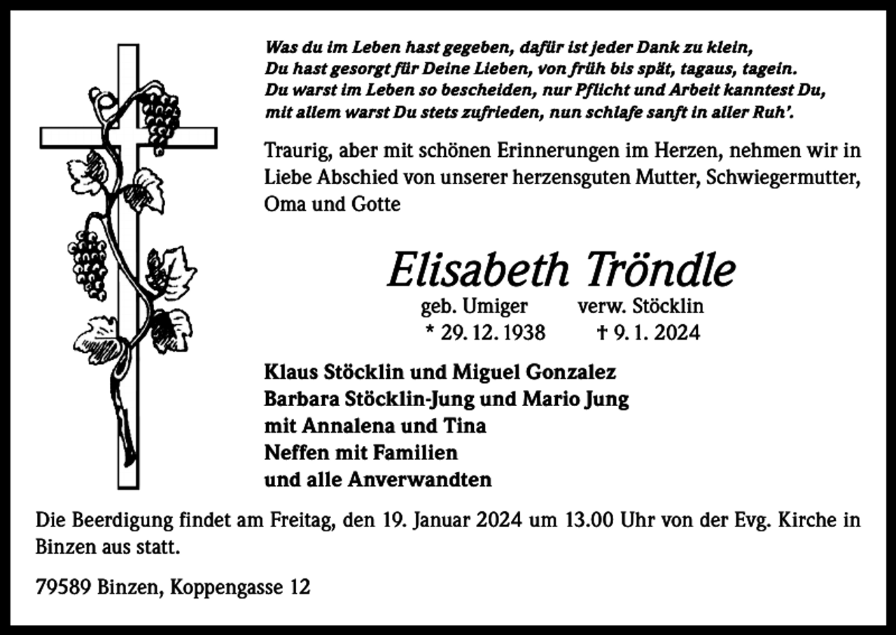 <p>Was du im Leben hast gegeben, dafür ist jeder Dank zu klein,<br />Du hast gesorgt für Deine Lieben, von früh bis spät, tagaus, tagein.<br />Du warst im Leben so bescheiden, nur Pflicht und Arbeit kanntest Du,<br />mit allem warst Du stets zufrieden, nun schlafe sanft in aller Ruh’.</p><p>Traurig, aber mit schönen Erinnerungen im Herzen, nehmen wir in<br />Liebe Abschied von unserer herzensguten Mutter, Schwiegermutter,<br />Oma und Gotte</p><p>Elisabeth Tröndle<br />geb. Umiger<br />* 29. 12. 1938</p><p>verw. Stöcklin<br />† 9. 1. 2024</p><p>Klaus Stöcklin und Miguel Gonzalez<br />Barbara Stöcklin-Jung und Mario Jung<br />mit Annalena und Tina<br />Neffen mit Familien<br />und alle Anverwandten<br />Die Beerdigung findet am Freitag, den 19. Januar 2024 um 13.00 Uhr von der Evg. Kirche in<br />Binzen aus statt.<br />79589 Binzen, Koppengasse 12</p>