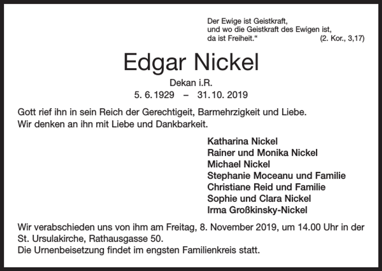 <p>Der Ewige ist Geistkraft,<br />und wo die Geistkraft des Ewigen ist,<br />da ist Freiheit.“<br />(2. Kor., 3,17)</p><p>Edgar Nickel<br />Dekan i.R.<br />5. 6. 1929 – 31. 10. 2019<br />Gott rief ihn in sein Reich der Gerechtigeit, Barmehrzigkeit und Liebe.<br />Wir denken an ihn mit Liebe und Dankbarkeit.<br />Katharina Nickel<br />Rainer und Monika Nickel<br />Michael Nickel<br />Stephanie Moceanu und Familie<br />Christiane Reid und Familie<br />Sophie und Clara Nickel<br />Irma Großkinsky-Nickel<br />Wir verabschieden uns von ihm am Freitag, 8. November 2019, um 14.00 Uhr in der<br />St. Ursulakirche, Rathausgasse 50.<br />Die Urnenbeisetzung findet im engsten Familienkreis statt.</p>