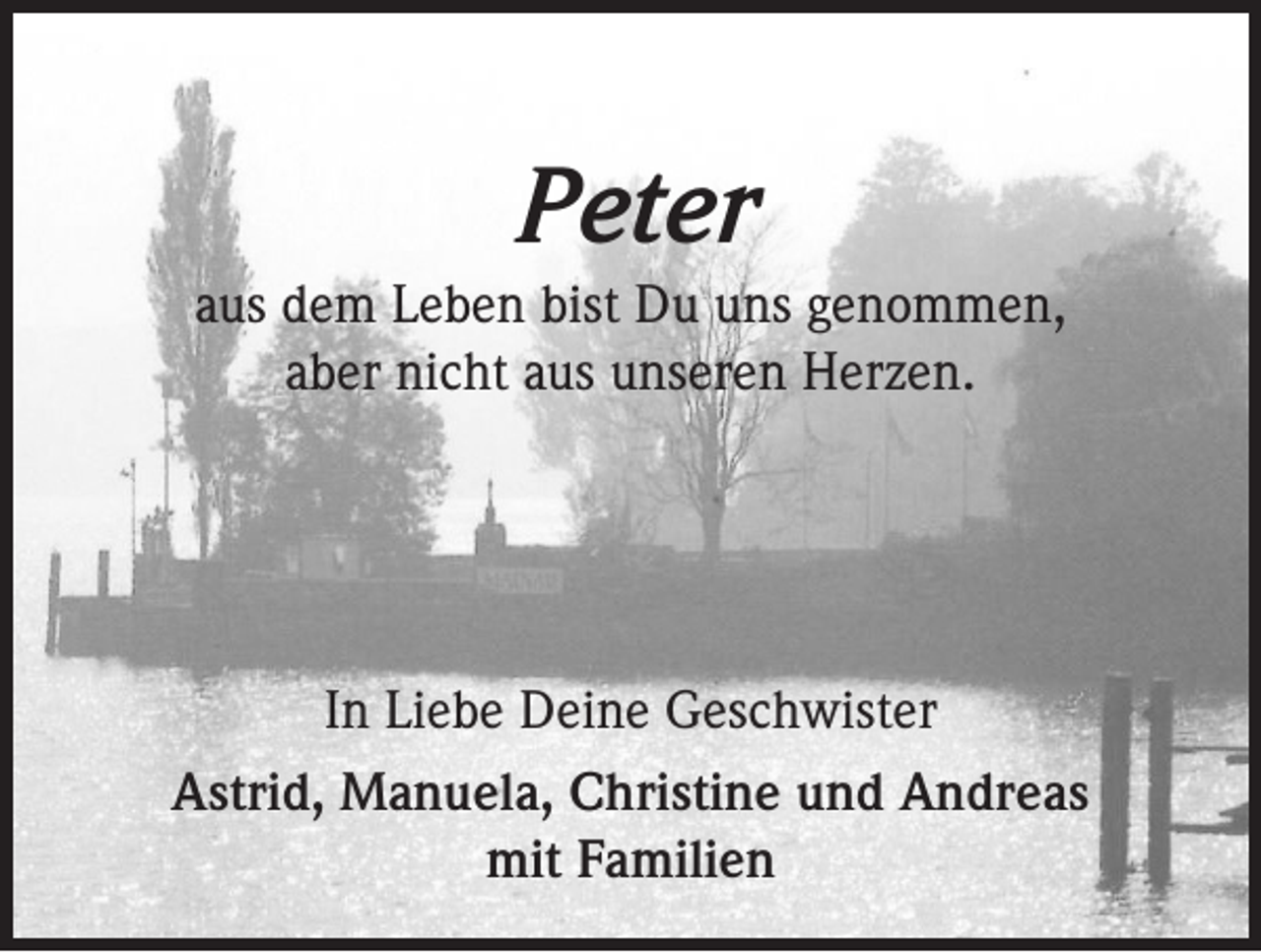 <p>Peter<br />aus dem Leben bist Du uns genommen,<br />aber nicht aus unseren Herzen.</p><p>In Liebe Deine Geschwister<br />Astrid, Manuela, Christine und Andreas<br />mit Familien</p>