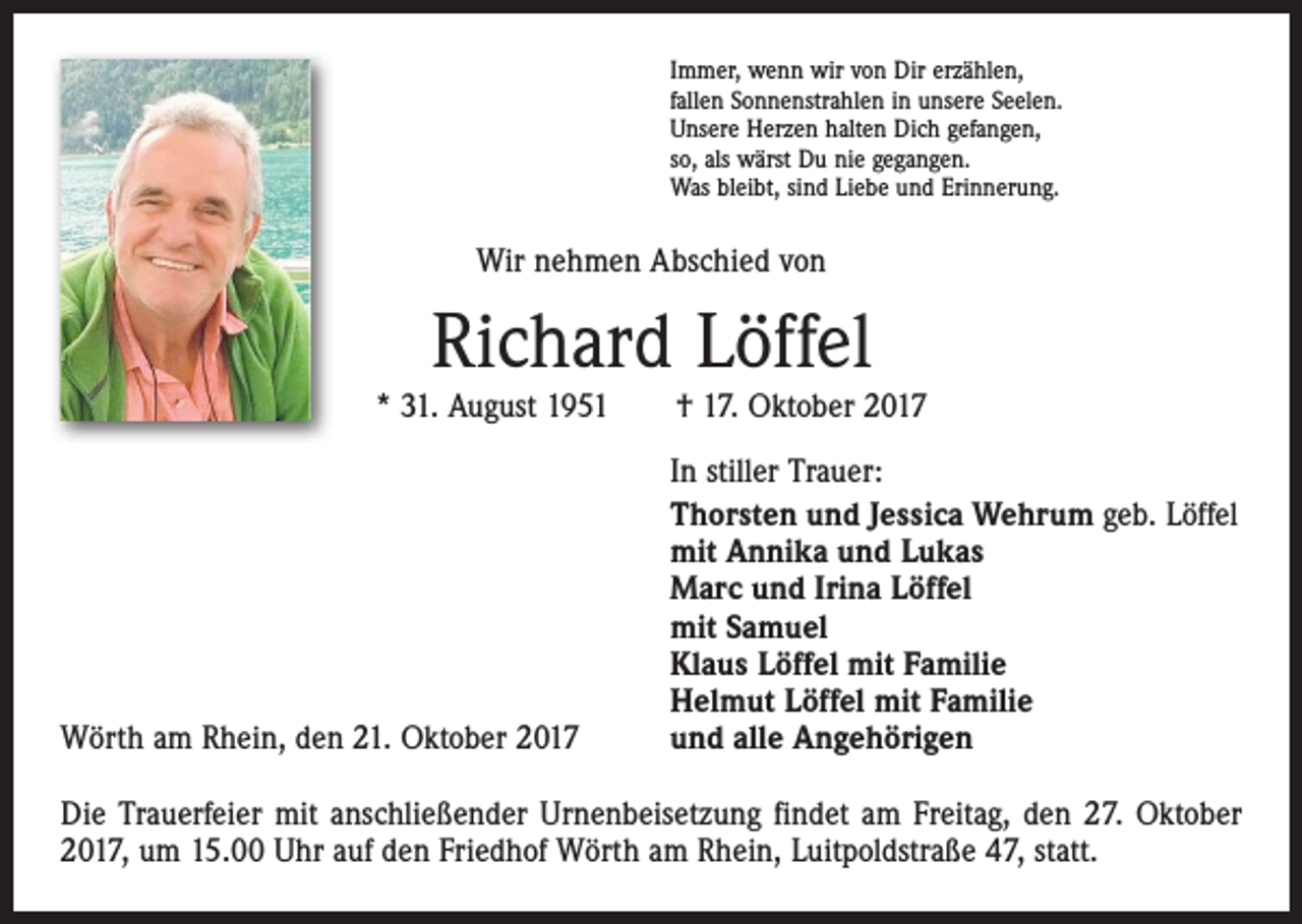 <p>Immer, wenn wir von Dir erzählen,<br />fallen Sonnenstrahlen in unsere Seelen.<br />Unsere Herzen halten Dich gefangen,<br />so, als wärst Du nie gegangen.<br />Was bleibt, sind Liebe und Erinnerung.</p><p>Wir nehmen Abschied von</p><p>Richard Löffel<br />* 31. August 1951 † 17. Oktober 2017</p><p>Wörth am Rhein, den 21. Oktober 2017</p><p>In stiller Trauer:<br />Thorsten und Jessica Wehrum geb. Löffel<br />mit Annika und Lukas<br />Marc und Irina Löffel<br />mit Samuel<br />Klaus Löffel mit Familie<br />Helmut Löffel mit Familie<br />und alle Angehörigen</p><p>Die Trauerfeier mit anschließender Urnenbeisetzung findet am Freitag, den 27. Oktober<br />2017, um 15.00 Uhr auf den Friedhof Wörth am Rhein, Luitpoldstraße 47, statt.</p>