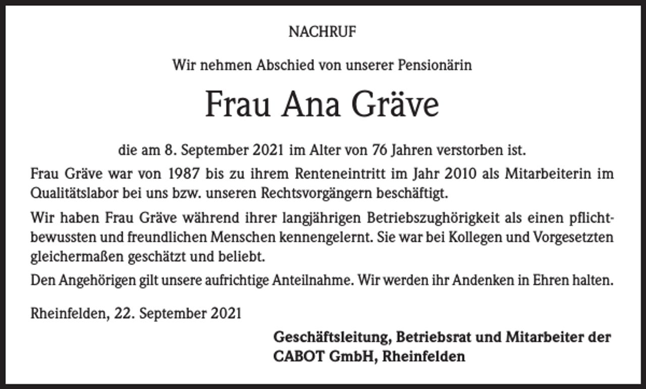 <p>NACHRUF<br />Wir nehmen Abschied von unserer Pensionärin</p><p>Frau Ana Gräve<br />die am 8. September 2021 im Alter von 76 Jahren verstorben ist.<br />Frau Gräve war von 1987 bis zu ihrem Renteneintritt im Jahr 2010 als Mitarbeiterin im<br />Qualitätslabor bei uns bzw. unseren Rechtsvorgängern beschäftigt.<br />Wir haben Frau Gräve während ihrer langjährigen Betriebszughörigkeit als einen pflichtbewussten und freundlichen Menschen kennengelernt. Sie war bei Kollegen und Vorgesetzten<br />gleichermaßen geschätzt und beliebt.<br />Den Angehörigen gilt unsere aufrichtige Anteilnahme. Wir werden ihr Andenken in Ehren halten.<br />Rheinfelden, 22. September 2021<br />Geschäftsleitung, Betriebsrat und Mitarbeiter der<br />CABOT GmbH, Rheinfelden</p>