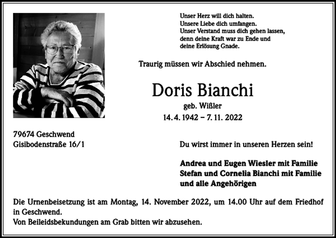 <p>Unser Herz will dich halten.<br />Unsere Liebe dich umfangen.<br />Unser Verstand muss dich gehen lassen,<br />denn deine Kraft war zu Ende und<br />deine Erlösung Gnade.</p><p>Traurig müssen wir Abschied nehmen.</p><p>Doris Bianchi<br />geb. Wißler<br />14. 4. 1942 – 7. 11. 2022<br />79674 Geschwend<br />Gisibodenstraße 16/1</p><p>Du wirst immer in unseren Herzen sein!<br />Andrea und Eugen Wiesler mit Familie<br />Stefan und Cornelia Bianchi mit Familie<br />und alle Angehörigen</p><p>Die Urnenbeisetzung ist am Montag, 14. November 2022, um 14.00 Uhr auf dem Friedhof<br />in Geschwend.<br />Von Beileidsbekundungen am Grab bitten wir abzusehen.</p>