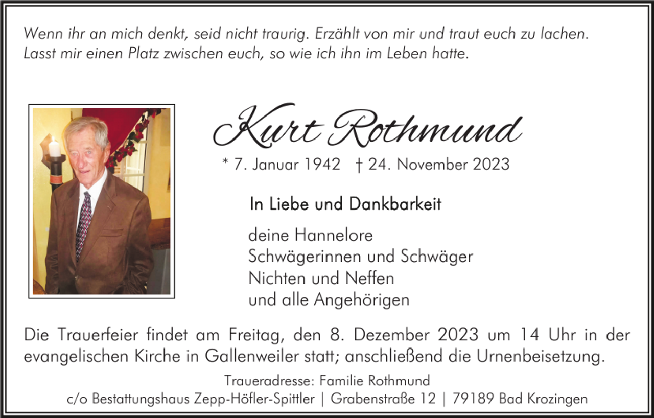 <p>Wenn ihr an mich denkt, seid nicht traurig. Erzählt von mir und traut euch zu lachen.<br />Lasst mir einen Platz zwischen euch, so wie ich ihn im Leben hatte.</p><p>Kurt Rothmund<br />* 7. Januar 1942 † 24. November 2023</p><p>deine Hannelore<br />Schwägerinnen und Schwäger<br />Nichten und Neffen<br />und alle Angehörigen<br />Die Trauerfeier findet am Freitag, den 8. Dezember 2023 um 14 Uhr in der<br />evangelischen Kirche in Gallenweiler statt; anschließend die Urnenbeisetzung.<br />Traueradresse: Familie Rothmund<br />c/o Bestattungshaus Zepp-Höfler-Spittler | Grabenstraße 12 | 79189 Bad Krozingen</p>