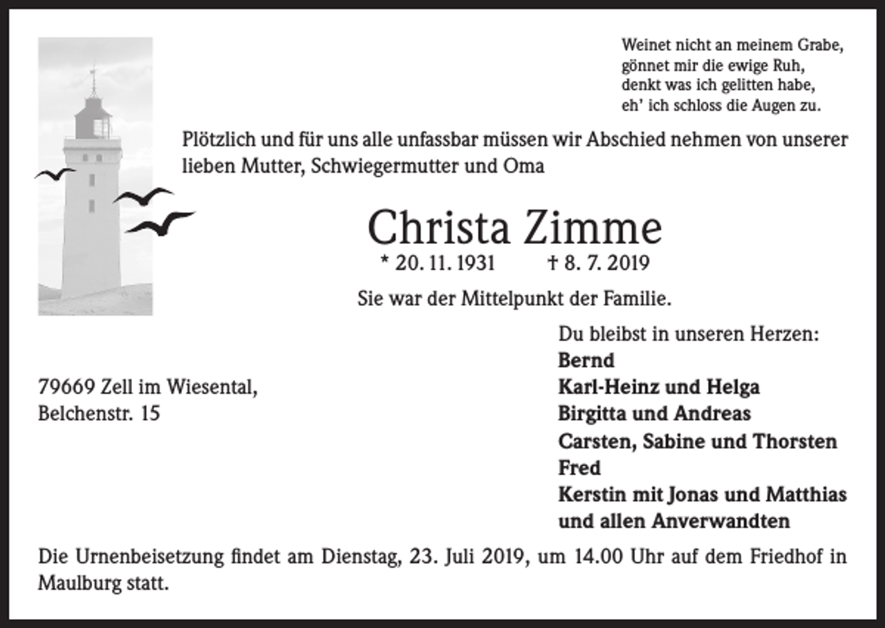 <p>Weinet nicht an meinem Grabe,<br />gönnet mir die ewige Ruh,<br />denkt was ich gelitten habe,<br />eh’ ich schloss die Augen zu.</p><p>Plötzlich und für uns alle unfassbar müssen wir Abschied nehmen von unserer<br />lieben Mutter, Schwiegermutter und Oma</p><p>Christa Zimme<br />* 20. 11. 1931</p><p>† 8. 7. 2019</p><p>Sie war der Mittelpunkt der Familie.</p><p>79669 Zell im Wiesental,<br />Belchenstr. 15</p><p>Du bleibst in unseren Herzen:<br />Bernd<br />Karl-Heinz und Helga<br />Birgitta und Andreas<br />Carsten, Sabine und Thorsten<br />Fred<br />Kerstin mit Jonas und Matthias<br />und allen Anverwandten</p><p>Die Urnenbeisetzung findet am Dienstag, 23. Juli 2019, um 14.00 Uhr auf dem Friedhof in<br />Maulburg statt.</p>