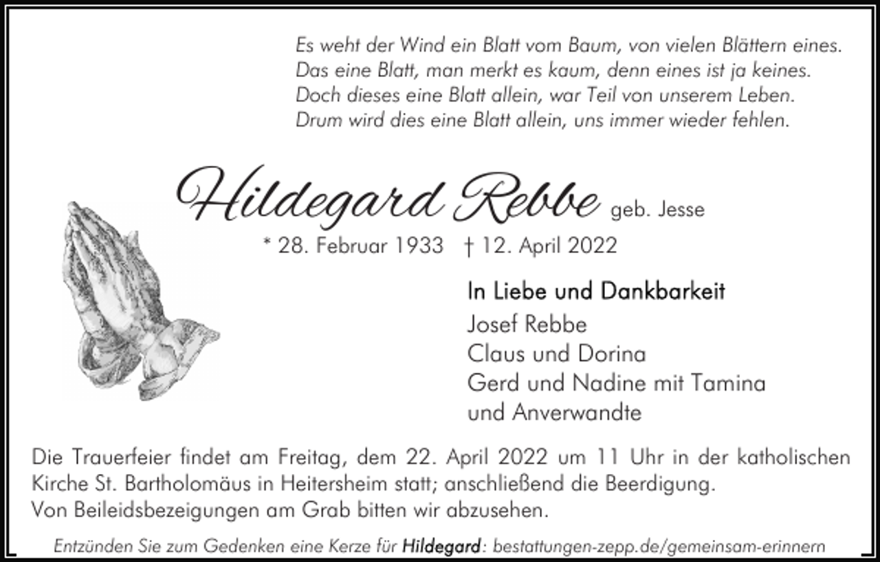 <p>Es weht der Wind ein Blatt vom Baum, von vielen Blättern eines.<br />Das eine Blatt, man merkt es kaum, denn eines ist ja keines.<br />Doch dieses eine Blatt allein, war Teil von unserem Leben.<br />Drum wird dies eine Blatt allein, uns immer wieder fehlen.</p><p>Hildegard Rebbe</p><p>geb. Jesse</p><p>* 28. Februar 1933 † 12. April 2022</p><p>Josef Rebbe<br />Claus und Dorina<br />Gerd und Nadine mit Tamina<br />und Anverwandte<br />Die Trauerfeier findet am Freitag, dem 22. April 2022 um 11 Uhr in der katholischen<br />Kirche St. Bartholomäus in Heitersheim statt; anschließend die Beerdigung.<br />Von Beileidsbezeigungen am Grab bitten wir abzusehen.<br />Entzünden Sie zum Gedenken eine Kerze für</p><p>: bestattungen-zepp.de/gemeinsam-erinnern</p>