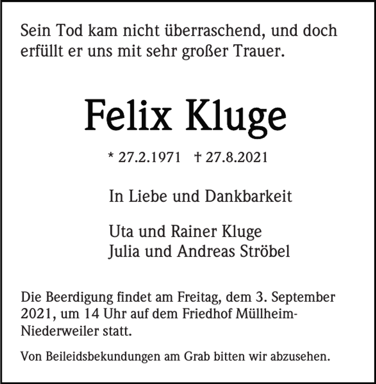 <p>Sein Tod kam nicht überraschend, und doch<br />erfüllt er uns mit sehr großer Trauer.</p><p>* 27.2.1971 † 27.8.2021</p><p>In Liebe und Dankbarkeit<br />Uta und Rainer Kluge<br />Julia und Andreas Ströbel<br />Die Beerdigung findet am Freitag, dem 3. September<br />2021, um 14 Uhr auf dem Friedhof MüllheimNiederweiler statt.<br />Von Beileidsbekundungen am Grab bitten wir abzusehen.</p>