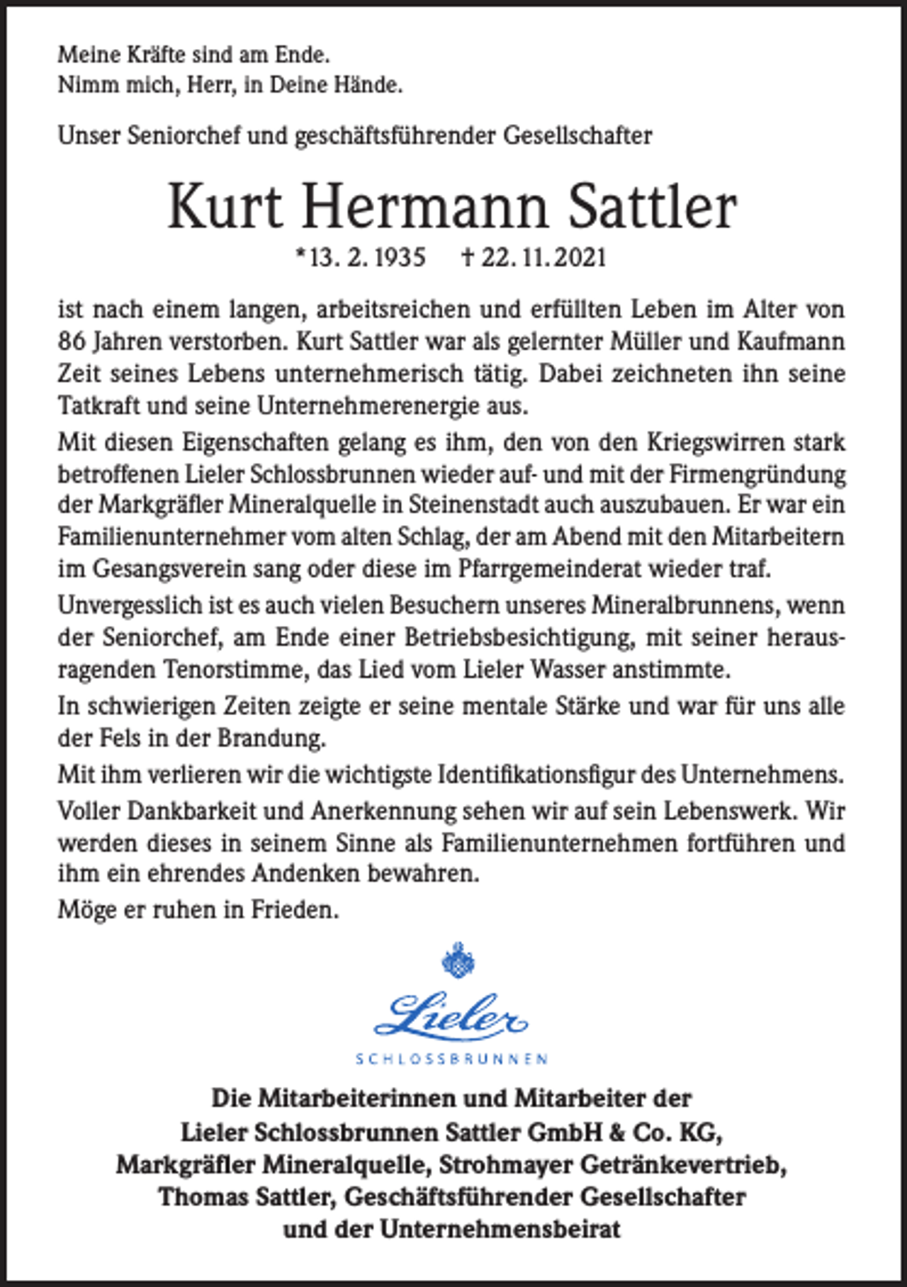 <p>Meine Kräfte sind am Ende.<br />Nimm mich, Herr, in Deine Hände.</p><p>Unser Seniorchef und geschäftsführender Gesellschafter</p><p>Kurt Hermann Sattler<br />*13. 2. 1935</p><p>† 22. 11. 2021</p><p>ist nach einem langen, arbeitsreichen und erfüllten Leben im Alter von<br />86 Jahren verstorben. Kurt Sattler war als gelernter Müller und Kaufmann<br />Zeit seines Lebens unternehmerisch tätig. Dabei zeichneten ihn seine<br />Tatkraft und seine Unternehmerenergie aus.<br />Mit diesen Eigenschaften gelang es ihm, den von den Kriegswirren stark<br />betroffenen Lieler Schlossbrunnen wieder auf- und mit der Firmengründung<br />der Markgräfler Mineralquelle in Steinenstadt auch auszubauen. Er war ein<br />Familienunternehmer vom alten Schlag, der am Abend mit den Mitarbeitern<br />im Gesangsverein sang oder diese im Pfarrgemeinderat wieder traf.<br />Unvergesslich ist es auch vielen Besuchern unseres Mineralbrunnens, wenn<br />der Seniorchef, am Ende einer Betriebsbesichtigung, mit seiner herausragenden Tenorstimme, das Lied vom Lieler Wasser anstimmte.<br />In schwierigen Zeiten zeigte er seine mentale Stärke und war für uns alle<br />der Fels in der Brandung.<br />Mit ihm verlieren wir die wichtigste Identifikationsfigur des Unternehmens.<br />Voller Dankbarkeit und Anerkennung sehen wir auf sein Lebenswerk. Wir<br />werden dieses in seinem Sinne als Familienunternehmen fortführen und<br />ihm ein ehrendes Andenken bewahren.<br />Möge er ruhen in Frieden.</p><p>Die Mitarbeiterinnen und Mitarbeiter der<br />Lieler Schlossbrunnen Sattler GmbH &amp; Co. KG,<br />Markgräfler Mineralquelle, Strohmayer Getränkevertrieb,<br />Thomas Sattler, Geschäftsführender Gesellschafter<br />und der Unternehmensbeirat</p>