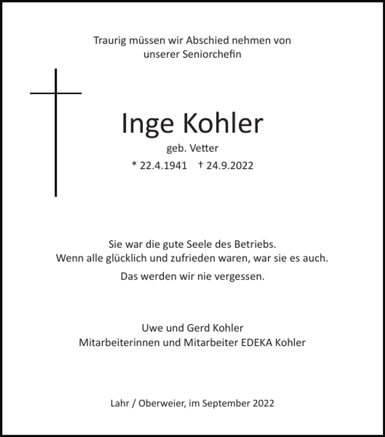 <p>Traurig müssen wir Abschied nehmen von<br />unserer Seniorcheﬁn</p><p>Inge Kohler<br />geb. Ve�er<br />* 22.4.1941 † 24.9.2022</p><p>Sie war die gute Seele des Betriebs.<br />Wenn alle glücklich und zufrieden waren, war sie es auch.<br />Das werden wir nie vergessen.</p><p>Uwe und Gerd Kohler<br />Mitarbeiterinnen und Mitarbeiter EDEKA Kohler</p><p>Lahr / Oberweier, im September 2022</p>