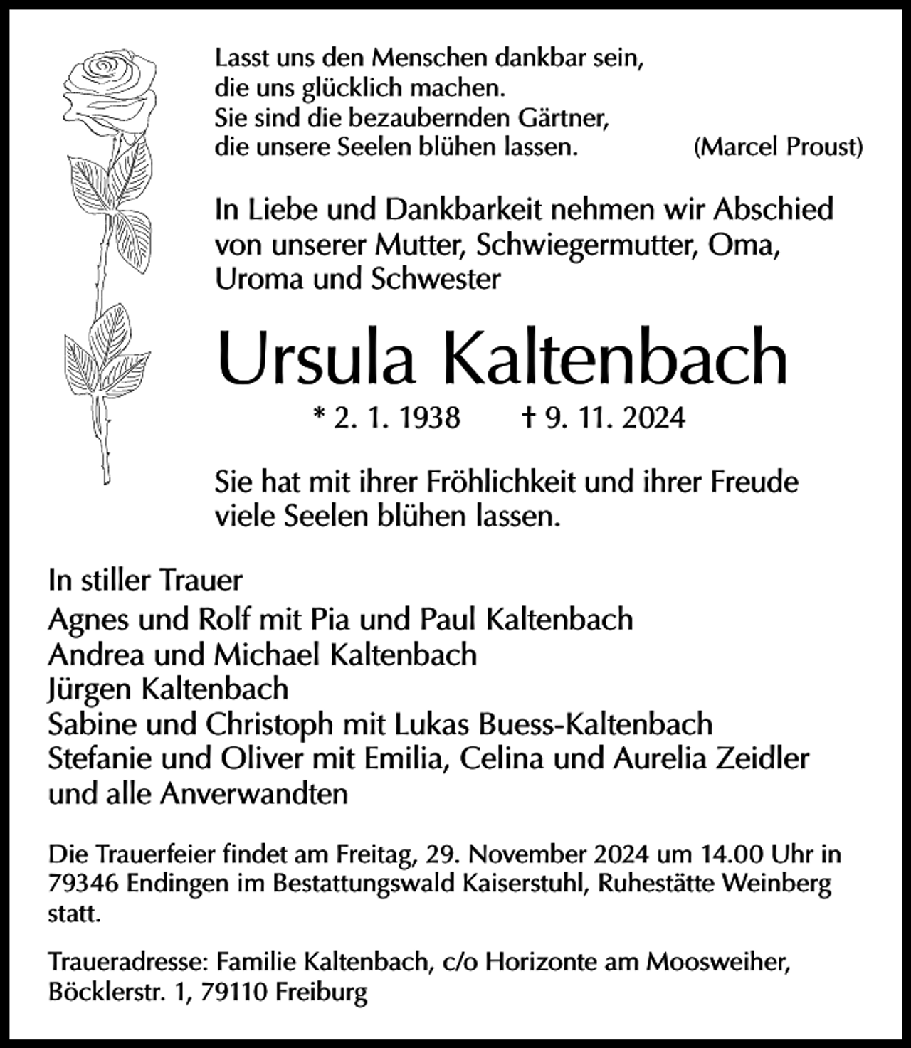 <p>Lasst uns den Menschen dankbar sein,<br />die uns glücklich machen.<br />Sie sind die bezaubernden Gärtner,<br />die unsere Seelen blühen lassen.</p><p>(Marcel Proust)</p><p>In Liebe und Dankbarkeit nehmen wir Abschied<br />von unserer Mutter, Schwiegermutter, Oma,<br />Uroma und Schwester</p><p>Ursula Kaltenbach<br />* 2. 1. 1938 † 9. 11. 2024</p><p>Sie hat mit ihrer Fröhlichkeit und ihrer Freude<br />viele Seelen blühen lassen.<br />In stiller Trauer<br />Agnes und Rolf mit Pia und Paul Kaltenbach<br />Andrea und Michael Kaltenbach<br />Jürgen Kaltenbach<br />Sabine und Christoph mit Lukas Buess-Kaltenbach<br />Stefanie und Oliver mit Emilia, Celina und Aurelia Zeidler<br />und alle Anverwandten<br />Die Trauerfeier findet am Freitag, 29. November 2024 um 14.00 Uhr in<br />79346 Endingen im Bestattungswald Kaiserstuhl, Ruhestätte Weinberg<br />statt.<br />Traueradresse: Familie Kaltenbach, c/o Horizonte am Moosweiher,<br />Böcklerstr. 1, 79110 Freiburg</p>