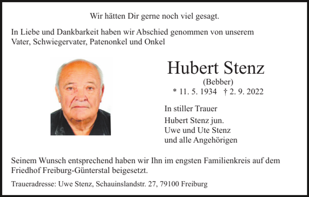 <p>Wir hätten Dir gerne noch viel gesagt.<br />In Liebe und Dankbarkeit haben wir Abschied genommen von unserem<br />Vater, Schwiegervater, Patenonkel und Onkel</p><p>Hubert Stenz<br />(Bebber)<br />* 11. 5. 1934 † 2. 9. 2022</p><p>In stiller Trauer<br />Hubert Stenz jun.<br />Uwe und Ute Stenz<br />und alle Angehörigen<br />Seinem Wunsch entsprechend haben wir Ihn im engsten Familienkreis auf dem<br />Friedhof Freiburg-Günterstal beigesetzt.<br />Traueradresse: Uwe Stenz, Schauinslandstr. 27, 79100 Freiburg</p>