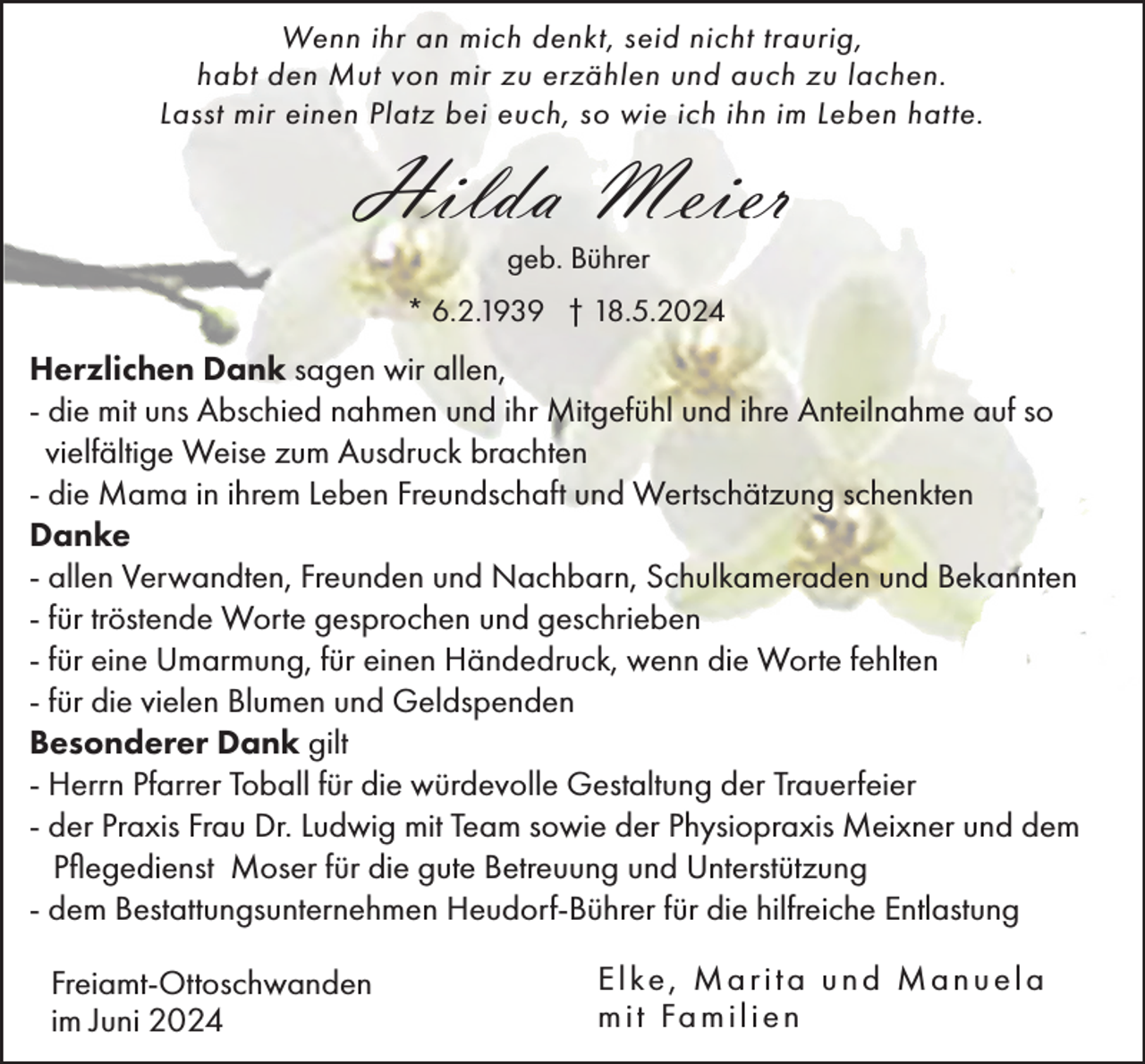 <p>Wenn ihr an mich denkt, seid nicht traurig,<br />habt den Mut von mir zu erzählen und auch zu lachen.<br />Lasst mir einen Platz bei euch, so wie ich ihn im Leben hatte.</p><p>Hilda Meier<br />geb. Bührer<br />* 6.2.1939 † 18.5.2024</p><p>Herzlichen Dank sagen wir allen,<br />- die mit uns Abschied nahmen und ihr Mitgefühl und ihre Anteilnahme auf so<br />vielfältige Weise zum Ausdruck brachten<br />- die Mama in ihrem Leben Freundschaft und Wertschätzung schenkten<br />Danke<br />- allen Verwandten, Freunden und Nachbarn, Schulkameraden und Bekannten<br />- für tröstende Worte gesprochen und geschrieben<br />- für eine Umarmung, für einen Händedruck, wenn die Worte fehlten<br />- für die vielen Blumen und Geldspenden<br />Besonderer Dank gilt<br />- Herrn Pfarrer Toball für die würdevolle Gestaltung der Trauerfeier<br />- der Praxis Frau Dr. Ludwig mit Team sowie der Physiopraxis Meixner und dem<br />Pflegedienst Moser für die gute Betreuung und Unterstützung<br />- dem Bestattungsunternehmen Heudorf-Bührer für die hilfreiche Entlastung<br />Freiamt-Ottoschwanden<br />im Juni 2024</p><p>Elke, Marita und Manuela<br />m i t Fa m i l i e n</p>