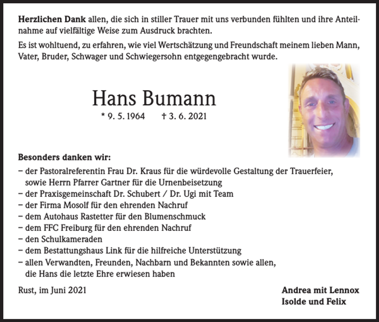 <p>Herzlichen Dank allen, die sich in stiller Trauer mit uns verbunden fühlten und ihre Anteilnahme auf vielfältige Weise zum Ausdruck brachten.<br />Es ist wohltuend, zu erfahren, wie viel Wertschätzung und Freundschaft meinem lieben Mann,<br />Vater, Bruder, Schwager und Schwiegersohn entgegengebracht wurde.</p><p>Hans Bumann<br />* 9. 5. 1964</p><p>† 3. 6. 2021</p><p>Besonders danken wir:<br />– der Pastoralreferentin Frau Dr. Kraus für die würdevolle Gestaltung der Trauerfeier,<br />sowie Herrn Pfarrer Gartner für die Urnenbeisetzung<br />– der Praxisgemeinschaft Dr. Schubert / Dr. Ugi mit Team<br />– der Firma Mosolf für den ehrenden Nachruf<br />– dem Autohaus Rastetter für den Blumenschmuck<br />– dem FFC Freiburg für den ehrenden Nachruf<br />– den Schulkameraden<br />– dem Bestattungshaus Link für die hilfreiche Unterstützung<br />– allen Verwandten, Freunden, Nachbarn und Bekannten sowie allen,<br />die Hans die letzte Ehre erwiesen haben<br />Rust, im Juni 2021</p><p>Andrea mit Lennox<br />Isolde und Felix</p>