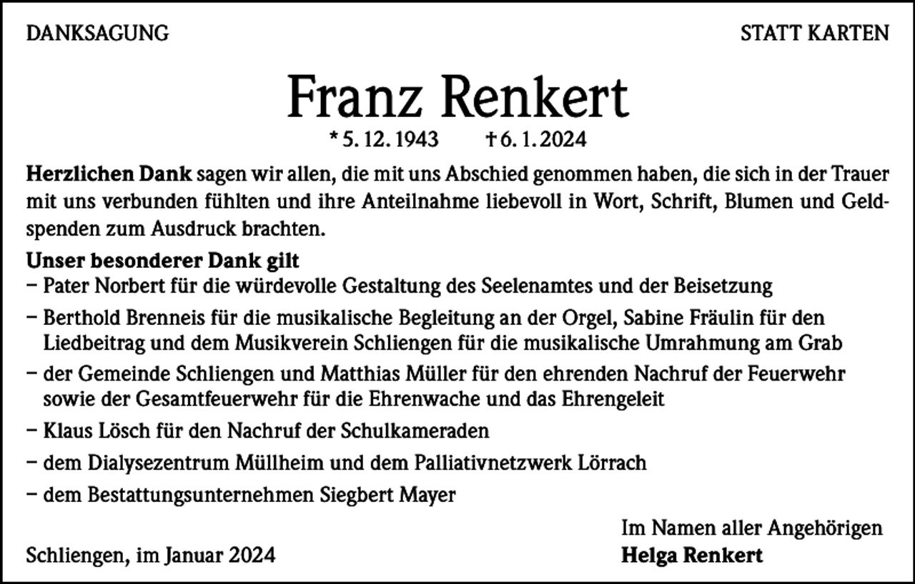 <p>DANKSAGUNG</p><p>STATT KARTEN</p><p>Franz Renkert</p><p>* 5. 12. 1943<br />† 6. 1. 2024<br />Herzlichen Dank sagen wir allen, die mit uns Abschied genommen haben, die sich in der Trauer<br />mit uns verbunden fühlten und ihre Anteilnahme liebevoll in Wort, Schrift, Blumen und Geldspenden zum Ausdruck brachten.<br />Unser besonderer Dank gilt<br />– Pater Norbert für die würdevolle Gestaltung des Seelenamtes und der Beisetzung<br />– Berthold Brenneis für die musikalische Begleitung an der Orgel, Sabine Fräulin für den<br />Liedbeitrag und dem Musikverein Schliengen für die musikalische Umrahmung am Grab<br />– der Gemeinde Schliengen und Matthias Müller für den ehrenden Nachruf der Feuerwehr<br />sowie der Gesamtfeuerwehr für die Ehrenwache und das Ehrengeleit<br />– K laus Lösch für den Nachruf der Schulkameraden<br />– dem Dialysezentrum Müllheim und dem Palliativnetzwerk Lörrach<br />– dem Bestattungsunternehmen Siegbert Mayer</p><p>Im Namen aller Angehörigen<br />Schliengen, im Januar 2024<br />Helga Renkert</p>