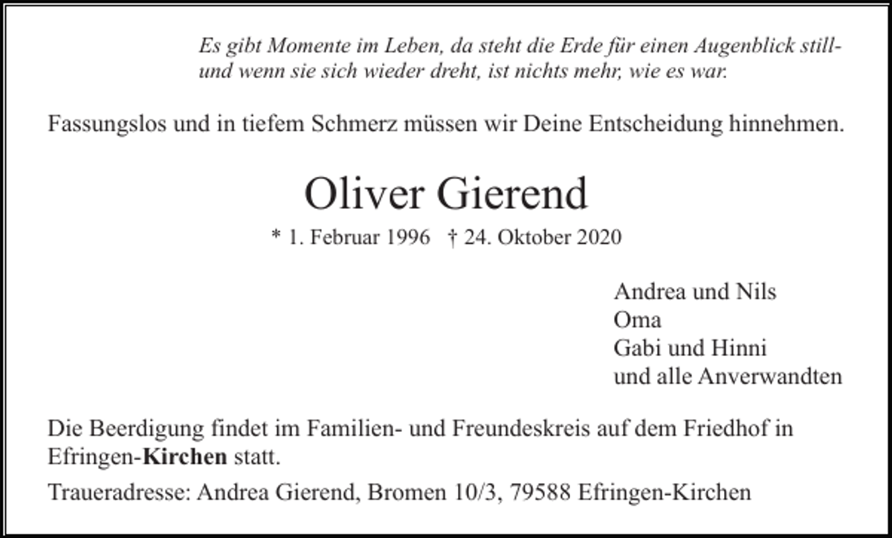 <p>Es gibt Momente im Leben, da steht die Erde für einen Augenblick stillund wenn sie sich wieder dreht, ist nichts mehr, wie es war.</p><p>Fassungslos und in tiefem Schmerz müssen wir Deine Entscheidung hinnehmen.</p><p>Oliver Gierend<br />* 1. Februar 1996 † 24. Oktober 2020</p><p>Andrea und Nils<br />Oma<br />Gabi und Hinni<br />und alle Anverwandten<br />Die Beerdigung findet im Familien- und Freundeskreis auf dem Friedhof in<br />Efringen-Kirchen statt.<br />Traueradresse: Andrea Gierend, Bromen 10/3, 79588 Efringen-Kirchen</p>
