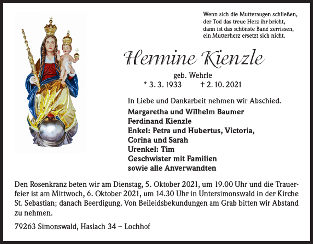 <p>Wenn sich die Mutteraugen schließen,<br />der Tod das treue Herz ihr bricht,<br />dann ist das schönste Band zerrissen,<br />ein Mutterherz ersetzt sich nicht.</p><p>Hermine Kienzle<br />geb. Wehrle<br />* 3. 3. 1933<br />† 2. 10. 2021<br />In Liebe und Dankarbeit nehmen wir Abschied.<br />Margaretha und Wilhelm Baumer<br />Ferdinand Kienzle<br />Enkel: Petra und Hubertus, Victoria,<br />Corina und Sarah<br />Urenkel: Tim<br />Geschwister mit Familien<br />sowie alle Anverwandten<br />Den Rosenkranz beten wir am Dienstag, 5. Oktober 2021, um 19.00 Uhr und die Trauerfeier ist am Mittwoch, 6. Oktober 2021, um 14.30 Uhr in Untersimonswald in der Kirche<br />St. Sebastian; danach Beerdigung. Von Beileidsbekundungen am Grab bitten wir Abstand<br />zu nehmen.<br />79263 Simonswald, Haslach 34 – Lochhof</p>