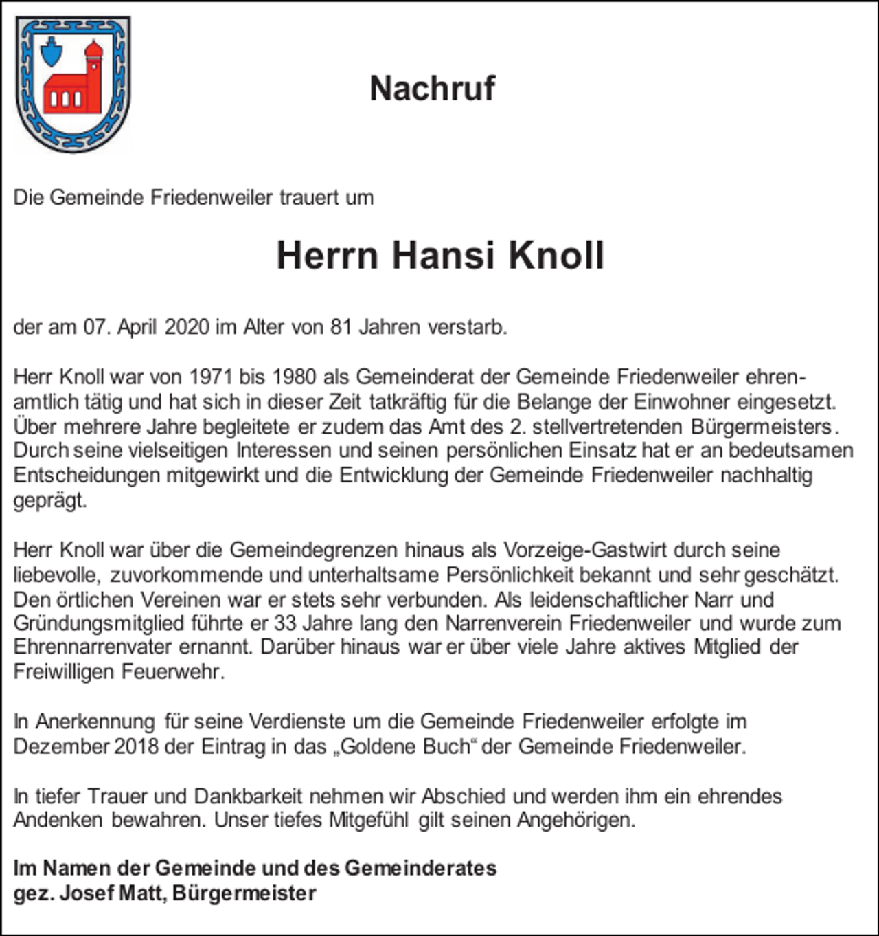<p>Nachruf<br />Die Gemeinde Friedenweiler trauert um</p><p>Herrn Hansi Knoll<br />der am 07. April 2020 im Alter von 81 Jahren verstarb.<br />Herr Knoll war von 1971 bis 1980 als Gemeinderat der Gemeinde Friedenweiler ehrenamtlich tätig und hat sich in dieser Zeit tatkräftig für die Belange der Einwohner eingesetzt.<br />Über mehrere Jahre begleitete er zudem das Amt des 2. stellvertretenden Bürgermeisters.<br />Durch seine vielseitigen Interessen und seinen persönlichen Einsatz hat er an bedeutsamen<br />Entscheidungen mitgewirkt und die Entwicklung der Gemeinde Friedenweiler nachhaltig<br />geprägt.<br />Herr Knoll war über die Gemeindegrenzen hinaus als Vorzeige-Gastwirt durch seine<br />liebevolle, zuvorkommende und unterhaltsame Persönlichkeit bekannt und sehr geschätzt.<br />Den örtlichen Vereinen war er stets sehr verbunden. Als leidenschaftlicher Narr und<br />Gründungsmitglied führte er 33 Jahre lang den Narrenverein Friedenweiler und wurde zum<br />Ehrennarrenvater ernannt. Darüber hinaus war er über viele Jahre aktives Mitglied der<br />Freiwilligen Feuerwehr.<br />In Anerkennung für seine Verdienste um die Gemeinde Friedenweiler erfolgte im<br />Dezember 2018 der Eintrag in das „Goldene Buch“ der Gemeinde Friedenweiler.<br />In tiefer Trauer und Dankbarkeit nehmen wir Abschied und werden ihm ein ehrendes<br />Andenken bewahren. Unser tiefes Mitgefühl gilt seinen Angehörigen.<br />Im Namen der Gemeinde und des Gemeinderates<br />gez. Josef Matt, Bürgermeister</p>