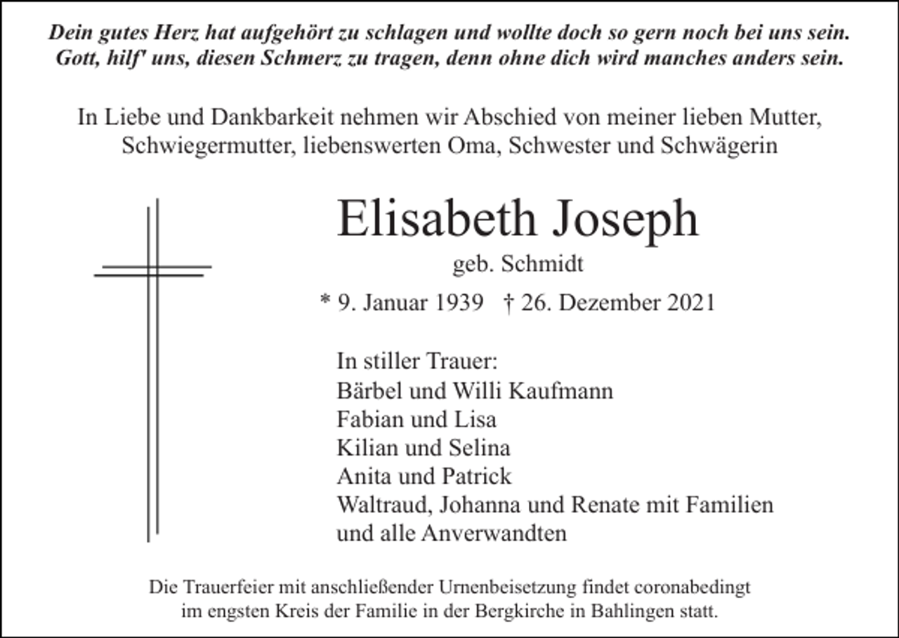 <p>Dein gutes Herz hat aufgehört zu schlagen und wollte doch so gern noch bei uns sein.<br />Gott, hilf' uns, diesen Schmerz zu tragen, denn ohne dich wird manches anders sein.</p><p>In Liebe und Dankbarkeit nehmen wir Abschied von meiner lieben Mutter,<br />Schwiegermutter, liebenswerten Oma, Schwester und Schwägerin</p><p>Elisabeth Joseph<br />geb. Schmidt<br />* 9. Januar 1939 † 26. Dezember 2021<br />In stiller Trauer:<br />Bärbel und Willi Kaufmann<br />Fabian und Lisa<br />Kilian und Selina<br />Anita und Patrick<br />Waltraud, Johanna und Renate mit Familien<br />und alle Anverwandten<br />Die Trauerfeier mit anschließender Urnenbeisetzung findet coronabedingt<br />im engsten Kreis der Familie in der Bergkirche in Bahlingen statt.</p>
