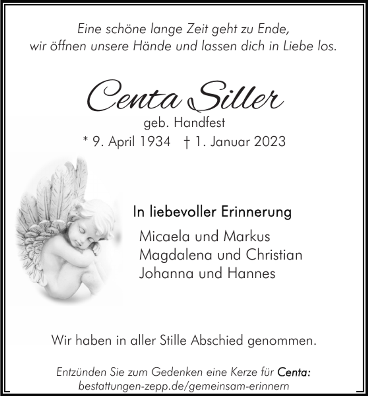 <p>Eine schöne lange Zeit geht zu Ende,<br />wir öffnen unsere Hände und lassen dich in Liebe los.</p><p>Centa Siller</p><p>geb. Handfest<br />* 9. April 1934 † 1. Januar 2023</p><p>Micaela und Markus<br />Magdalena und Christian<br />Johanna und Hannes</p><p>Wir haben in aller Stille Abschied genommen.<br />Entzünden Sie zum Gedenken eine Kerze für<br />bestattungen-zepp.de/gemeinsam-erinnern</p>