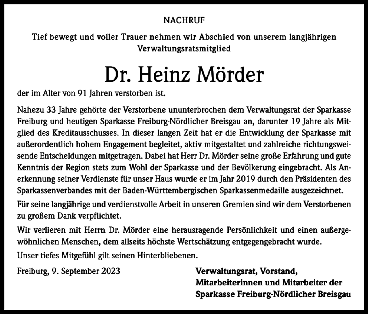 <p>NACHRUF<br />Tief bewegt und voller Trauer nehmen wir Abschied von unserem langjährigen<br />Verwaltungsratsmitglied</p><p>Dr. Heinz Mörder<br />der im Alter von 91 Jahren verstorben ist.<br />Nahezu 33 Jahre gehörte der Verstorbene ununterbrochen dem Verwaltungsrat der Sparkasse<br />Freiburg und heutigen Sparkasse Freiburg-Nördlicher Breisgau an, darunter 19 Jahre als Mitglied des Kreditausschusses. In dieser langen Zeit hat er die Entwicklung der Sparkasse mit<br />außerordentlich hohem Engagement begleitet, aktiv mitgestaltet und zahlreiche richtungsweisende Entscheidungen mitgetragen. Dabei hat Herr Dr. Mörder seine große Erfahrung und gute<br />Kenntnis der Region stets zum Wohl der Sparkasse und der Bevölkerung eingebracht. Als Anerkennung seiner Verdienste für unser Haus wurde er im Jahr 2019 durch den Präsidenten des<br />Sparkassenverbandes mit der Baden-Württembergischen Sparkassenmedaille ausgezeichnet.<br />Für seine langjährige und verdienstvolle Arbeit in unseren Gremien sind wir dem Verstorbenen<br />zu großem Dank verpflichtet.<br />Wir verlieren mit Herrn Dr. Mörder eine herausragende Persönlichkeit und einen außergewöhnlichen Menschen, dem allseits höchste Wertschätzung entgegengebracht wurde.<br />Unser tiefes Mitgefühl gilt seinen Hinterbliebenen.<br />Freiburg, 9. September 2023</p><p>Verwaltungsrat, Vorstand,<br />Mitarbeiterinnen und Mitarbeiter der<br />Sparkasse Freiburg-Nördlicher Breisgau</p>