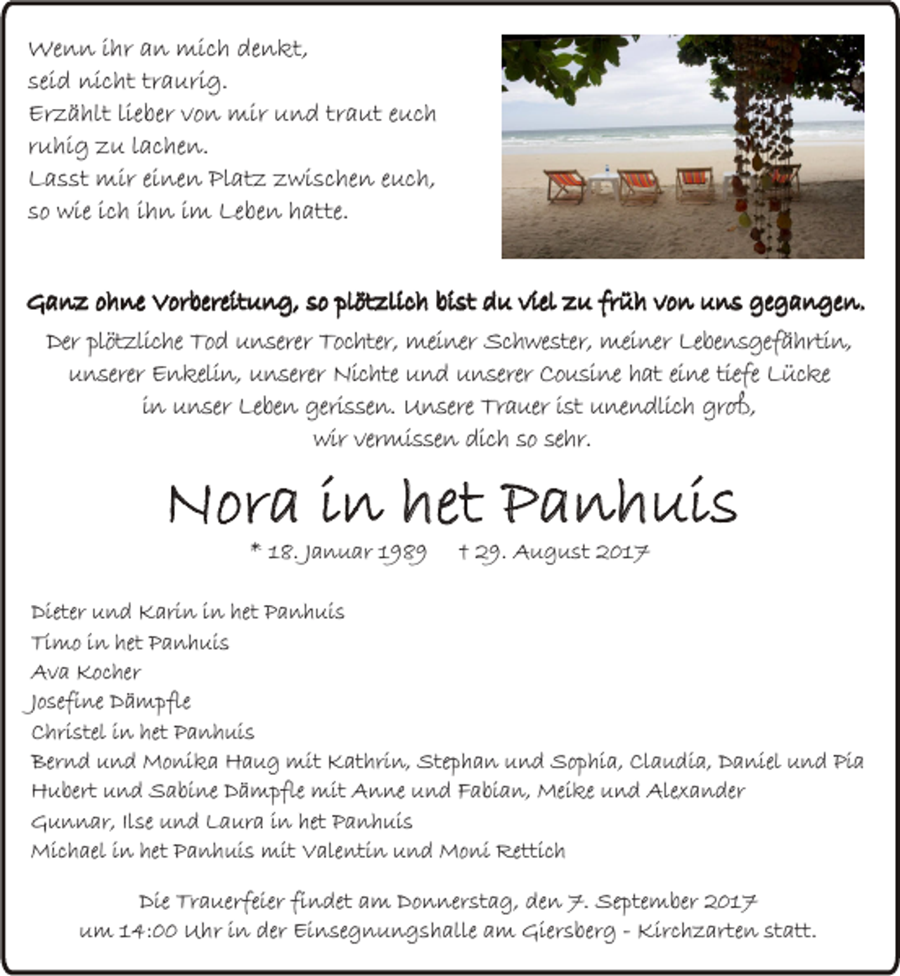 <p>We n n i hr<br />Wenn<br />ihra an<br />n mimich<br />c h dedenkt,<br />n kt,<br />seidd nicht<br />traurig.<br />sei<br />ni c ht tr<br />a uri g.<br />Er<br />z ä hlt lie<br />ber vvon<br />o n mir<br />mir uund<br />n d trtraut<br />a ut eeuch<br />uc h<br />Erzählt<br />lieber<br />rruhig<br />u hi g zu<br />z u llachen.<br />a c he n.<br />LLasst<br />a s st mir<br />mir eieinen<br />ne n Pl<br />at z zzwischen<br />wi s c he n eeuch,<br />u c h,<br />Platz<br />ssoo wie<br />wie iich<br />c h iihn<br />h n iimm Leben<br />Le be n hatte.<br />h atte.<br />GGanz<br />a n z oohne<br />h ne VVorbereitung,<br />or bereit u n g, sso<br />o plplötzlich<br />öt zli c h bibist<br />st ddu<br />u viel<br />vielzzu<br />u frfrüh<br />ü h vvon<br />o n uuns<br />n s gegegangen.<br />g a n ge n.<br />Der plötzliche<br />Der<br />plöt zlic he Tod<br />To d unserer<br />u n serer Tochter,<br />Toc hter, meiner<br />mei ner Schwester,<br />Sc h we ster, meiner<br />mei ner Lebensgefährtin,<br />Le be n s gef ä hrti n,<br />unserer<br />u n serer Enkelin,<br />E n keli n, unserer<br />u n serer Nichte<br />Nic hte und<br />u n d unserer<br />u n serer Cousine<br />Co u si ne hat<br />h at eine<br />ei ne tiefe<br />tiefe Lücke<br />L üc ke<br />i n unser<br />u n ser Leben<br />Le be n gerissen.<br />geri s se n. Unsere<br />U n sere Trauer<br />Tr a uer ist<br />i st unendlich<br />u ne n dlic h groß,<br />gro ß,<br />in<br />wir<br />wir vermissen<br />ver mi s se n dich<br />dic h so<br />so sehr.<br />se hr.</p><p>NNora<br />or a i in<br />n het<br />het PPanhuis<br />a n h ui s<br />** 118.<br />8. JJanuar<br />a n u ar 11</p><p>†† 29.<br />2 9. August<br />A u g u st 2017<br />201 7</p><p>D ieter und<br />Dieter<br />un d Karin<br />Ka ri n in<br />in het<br />het Panhuis<br />Pa n h u i s<br />TTimo<br />i mo in<br />in het<br />het Panhuis<br />Pa n h u i s<br />Ava<br />A v a Kocher<br />Ko c h er<br />J os efi ne Dämpfle<br />Dä m p fle<br />Josefine<br />C h ri stel in<br />i n het<br />het Panhuis<br />Pa n h u i s<br />Christel<br />Bernd<br />B ern d und<br />un d Monika<br />Mo n i ka Haug<br />Ha u g mit<br />mit Kathrin,<br />Ka th ri n, Stephan<br />S tep h a n und<br />un d Sophia,<br />So p h i a, Claudia,<br />C l au d i a, Daniel<br />D a n iel und<br />u n d Pia<br />Pi a<br />H u b ert und<br />un d Sabine<br />Sa b i ne Dämpfle<br />Dä m p fle mit<br />mit Anne<br />An n e und<br />un d Fabian,<br />Fa b i an , Meike<br />M ei ke und<br />un d Alexander<br />Alex a n d er<br />Hubert<br />Gunnar,<br />G u n n a r, Ilse<br />Ils e und<br />un d Laura<br />La u ra in<br />in het<br />het Panhuis<br />Pa n h u i s<br />M i ch a el in<br />i n het<br />het Panhuis<br />Pa n h u i s mit<br />mit Valentin<br />Va len ti n und<br />un d Moni<br />Mo n i Rettich<br />R etti ch<br />Michael<br />Die Tr<br />Die<br />Trauerfeier<br />a uerfeier fifindet<br />n det aam<br />m DDonnerstag,<br />o n ner st a g, de<br />den<br />n 7.<br />7. September<br />Se pte m ber 2017<br />201 7<br />uum<br />m 114:00<br />4: Uhr<br />U hr iin<br />n der<br />Ei n se g n u n g s h alle aam<br />m Giersberg<br />Gier s ber g -- Kirchzarten<br />Kir c h z arte n statt.<br />st att.<br />der Einsegnungshalle</p>