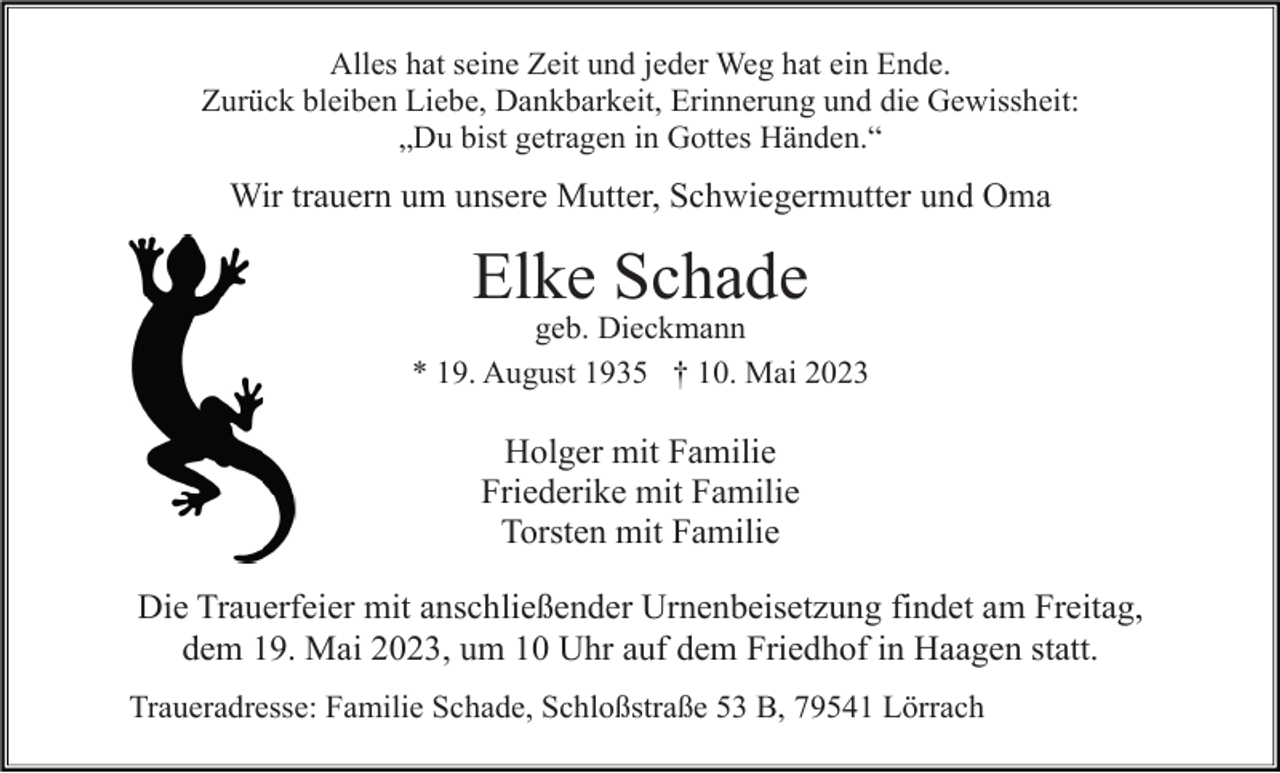 <p>Alles hat seine Zeit und jeder Weg hat ein Ende.<br />Zurück bleiben Liebe, Dankbarkeit, Erinnerung und die Gewissheit:<br />„Du bist getragen in Gottes Händen.“</p><p>Wir trauern um unsere Mutter, Schwiegermutter und Oma</p><p>Elke Schade<br />geb. Dieckmann<br />* 19. August 1935 † 10. Mai 2023</p><p>Holger mit Familie<br />Friederike mit Familie<br />Torsten mit Familie<br />Die Trauerfeier mit anschließender Urnenbeisetzung findet am Freitag,<br />dem 19. Mai 2023, um 10 Uhr auf dem Friedhof in Haagen statt.<br />Traueradresse: Familie Schade, Schloßstraße 53 B, 79541 Lörrach</p>
