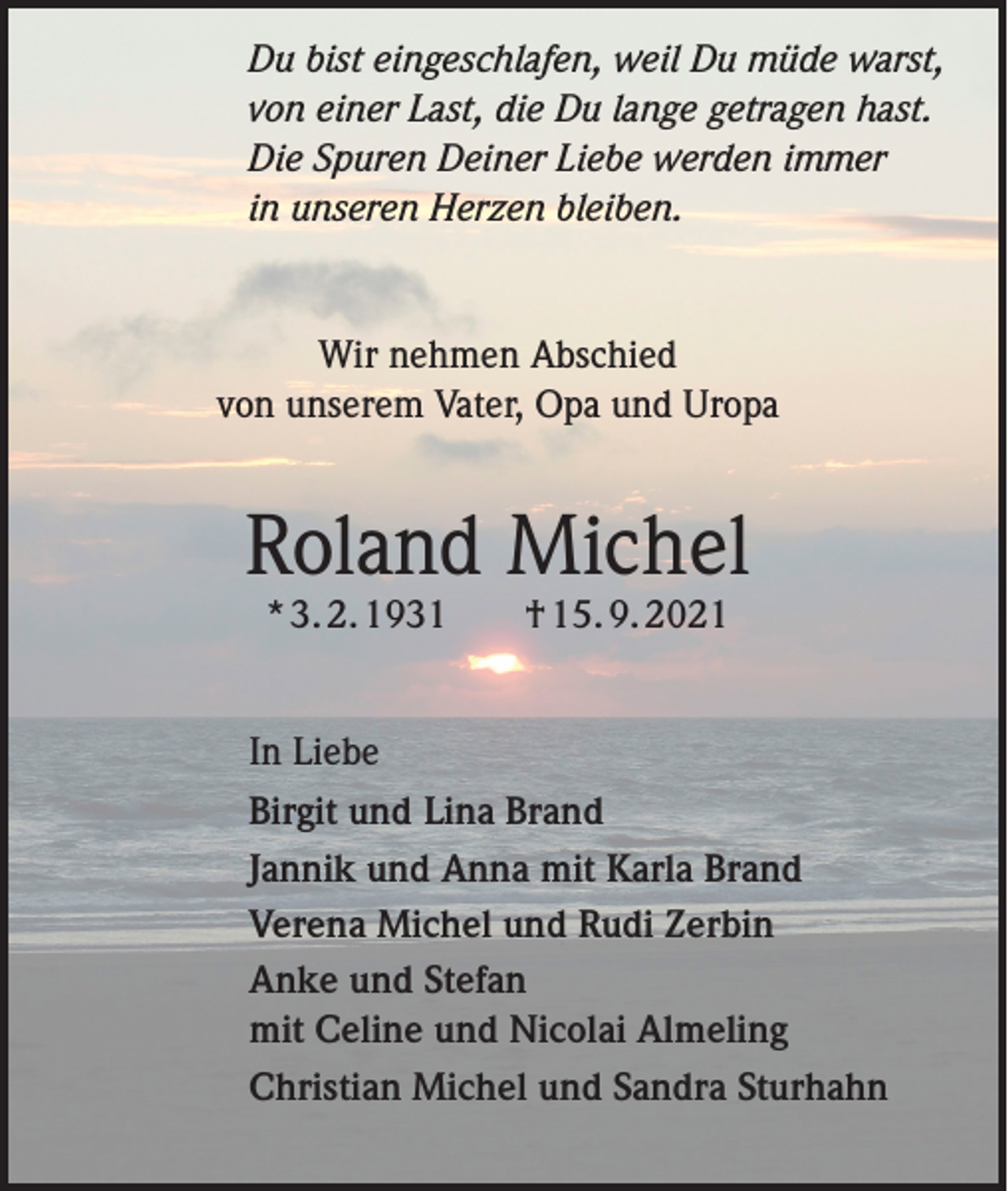 <p>Du bist eingeschlafen, weil Du müde warst,<br />von einer Last, die Du lange getragen hast.<br />Die Spuren Deiner Liebe werden immer<br />in unseren Herzen bleiben.</p><p>Wir nehmen Abschied<br />von unserem Vater, Opa und Uropa</p><p>Roland Michel<br />* 3. 2. 1931 † 15. 9. 2021</p><p>In Liebe<br />Birgit und Lina Brand<br />Jannik und Anna mit Karla Brand<br />Verena Michel und Rudi Zerbin<br />Anke und Stefan<br />mit Celine und Nicolai Almeling<br />Christian Michel und Sandra Sturhahn</p>