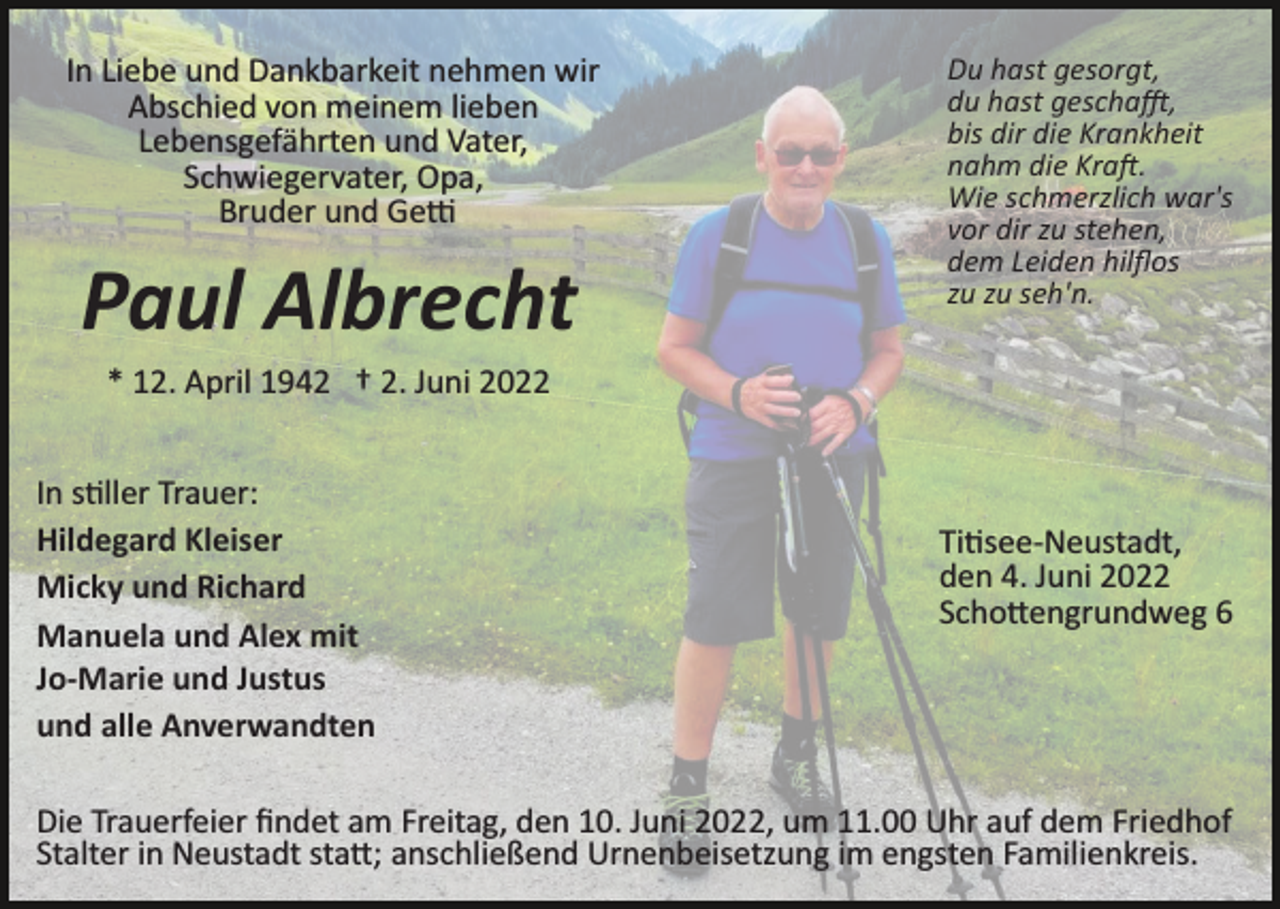 <p>In Liebe und Dankbarkeit nehmen wir<br />Abschied von meinem lieben<br />Lebensgefährten und Vater,<br />Schwiegervater, Opa,<br />Bruder und Ge�</p><p>Paul Albrecht</p><p>Du hast gesorgt,<br />du hast gescha�,<br />bis dir die Krankheit<br />nahm die Kra�.<br />Wie schmerzlich war's<br />vor dir zu stehen,<br />dem Leiden hilﬂos<br />zu zu seh'n.</p><p>* 12. April 1942 † 2. Juni 2022<br />In s�ller Trauer:<br />Hildegard Kleiser<br />Micky und Richard<br />Manuela und Alex mit<br />Jo-Marie und Justus<br />und alle Anverwandten</p><p>Ti�see­Neustadt,<br />den 4. Juni 2022<br />Scho�engrundweg 6</p><p>Die Trauerfeier ﬁndet am Freitag, den 10. Juni 2022, um 11.00 Uhr auf dem Friedhof<br />Stalter in Neustadt sta�; anschließend Urnenbeisetzung im engsten Familienkreis.</p>