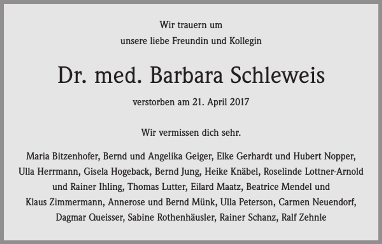<p>Wir trauern um<br />unsere liebe Freundin und Kollegin</p><p>Dr. med. Barbara Schleweis<br />verstorben am 21. April 2017<br />Wir vermissen dich sehr.<br />Maria Bitzenhofer, Bernd und Angelika Geiger, Elke Gerhardt und Hubert Nopper,<br />Ulla Herrmann, Gisela Hogeback, Bernd Jung, Heike Knäbel, Roselinde Lottner-Arnold<br />und Rainer Ihling, Thomas Lutter, Eilard Maatz, Beatrice Mendel und<br />Klaus Zimmermann, Annerose und Bernd Münk, Ulla Peterson, Carmen Neuendorf,<br />Dagmar Queisser, Sabine Rothenhäusler, Rainer Schanz, Ralf Zehnle</p>