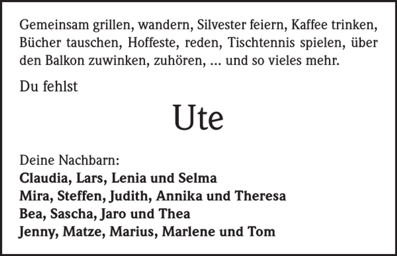 <p>Gemeinsam grillen, wandern, Silvester feiern, Kaffee trinken,<br />Bücher tauschen, Hoffeste, reden, Tischtennis spielen, über<br />den Balkon zuwinken, zuhören, … und so vieles mehr.</p><p>Du fehlst</p><p>Ute<br />Deine Nachbarn:<br />Claudia, Lars, Lenia und Selma<br />Mira, Steffen, Judith, Annika und Theresa<br />Bea, Sascha, Jaro und Thea<br />Jenny, Matze, Marius, Marlene und Tom</p>