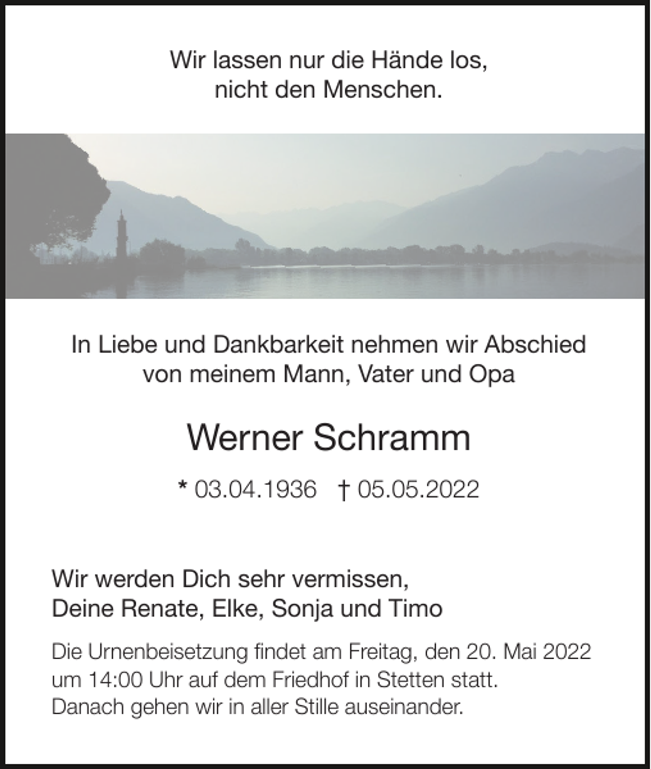 <p>Wir lassen nur die Hände los,</p><p>nicht den Menschen.</p><p>In Liebe und Dankbarkeit nehmen wir Abschied<br />von meinem Mann, Vater und Opa</p><p>Werner Schramm</p><p>* 03.04.1936 † 05.05.2022</p><p>Wir werden Dich sehr vermissen,</p><p>Deine Renate, Elke, Sonja und Timo</p><p>Die Urnenbeisetzung ﬁndet am Freitag, den 20. Mai 2022<br />um 14:00 Uhr auf dem Friedhof in Stetten statt.<br />Danach gehen wir in aller Stille auseinander.</p>