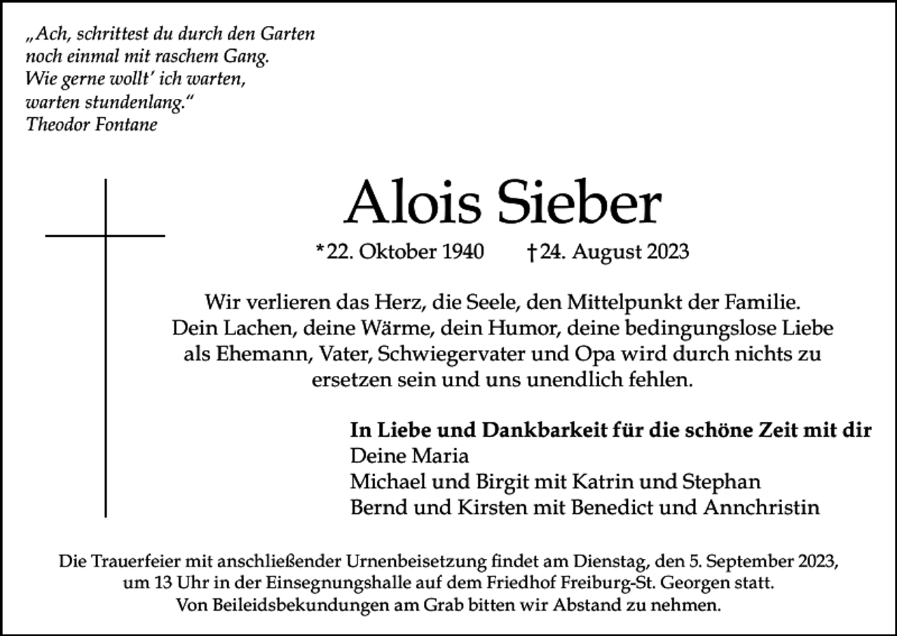 <p>„Ach, schrittest du durch den Garten<br />noch einmal mit raschem Gang.<br />Wie gerne wollt’ ich warten,<br />warten stundenlang.“<br />Theodor Fontane</p><p>Alois Sieber</p><p>* 22. Oktober 1940</p><p>† 24. August 2023</p><p>Wir verlieren das Herz, die Seele, den Mittelpunkt der Familie.<br />Dein Lachen, deine Wärme, dein Humor, deine bedingungslose Liebe<br />als Ehemann, Vater, Schwiegervater und Opa wird durch nichts zu<br />ersetzen sein und uns unendlich fehlen.<br />In Liebe und Dankbarkeit für die schöne Zeit mit dir<br />Deine Maria<br />Michael und Birgit mit Katrin und Stephan<br />Bernd und Kirsten mit Benedict und Annchristin<br />Die Trauerfeier mit anschließender Urnenbeisetzung findet am Dienstag, den 5. September 2023,<br />um 13 Uhr in der Einsegnungshalle auf dem Friedhof Freiburg-St. Georgen statt.<br />Von Beileidsbekundungen am Grab bitten wir Abstand zu nehmen.</p>
