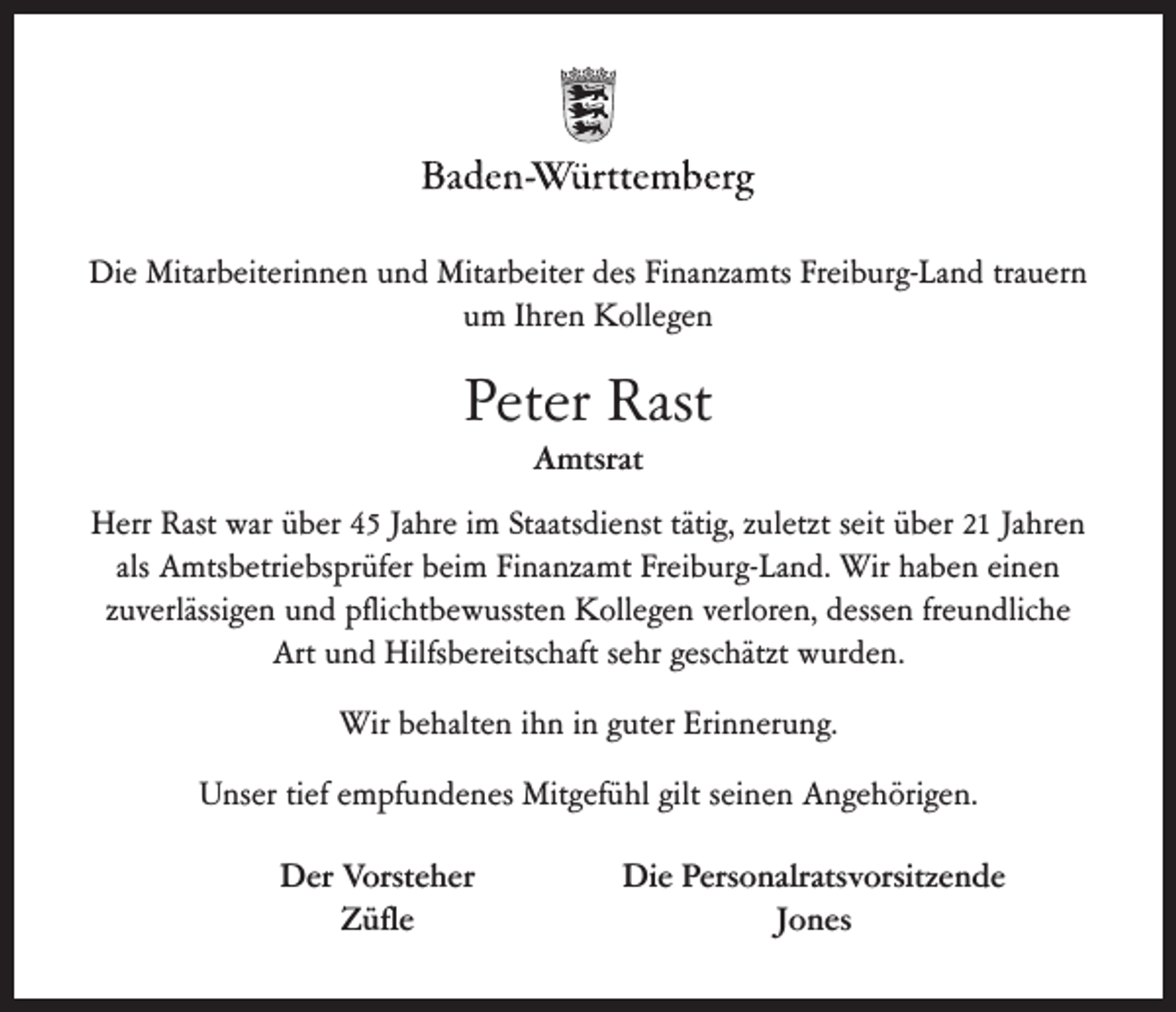 <p>Die Mitarbeiterinnen und Mitarbeiter des Finanzamts Freiburg-Land trauern<br />um Ihren Kollegen</p><p>Peter Rast<br />Amtsrat<br />Herr Rast war über 45 Jahre im Staatsdienst tätig, zuletzt seit über 21 Jahren<br />als Amtsbetriebsprüfer beim Finanzamt Freiburg-Land. Wir haben einen<br />zuverlässigen und pflichtbewussten Kollegen verloren, dessen freundliche<br />Art und Hilfsbereitschaft sehr geschätzt wurden.<br />Wir behalten ihn in guter Erinnerung.<br />Unser tief empfundenes Mitgefühl gilt seinen Angehörigen.<br />Der Vorsteher<br />Züfle</p><p>Die Personalratsvorsitzende<br />Jones</p>