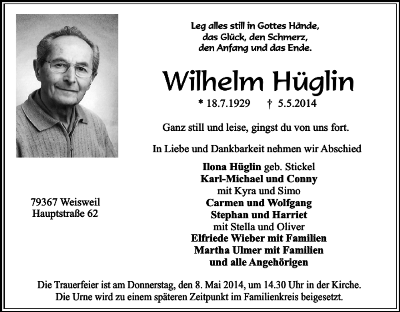 <p>Leg alles still in Gottes Hände,<br />das Glück, den Schmerz,<br />den Anfang und das Ende.</p><p>Wilhelm Hüglin<br />* 18.7.1929</p><p>† 5.5.2014</p><p>Ganz still und leise, gingst du von uns fort.<br />In Liebe und Dankbarkeit nehmen wir Abschied</p><p>79367 Weisweil<br />Hauptstraße 62</p><p>Ilona Hüglin geb. Stickel<br />Karl-Michael und Conny<br />mit Kyra und Simo<br />Carmen und Wolfgang<br />Stephan und Harriet<br />mit Stella und Oliver<br />Elfriede Wieber mit Familien<br />Martha Ulmer mit Familien<br />und alle Angehörigen</p><p>Die Trauerfeier ist am Donnerstag, den 8. Mai 2014, um 14.30 Uhr in der Kirche.<br />Die Urne wird zu einem späteren Zeitpunkt im Familienkreis beigesetzt.</p>