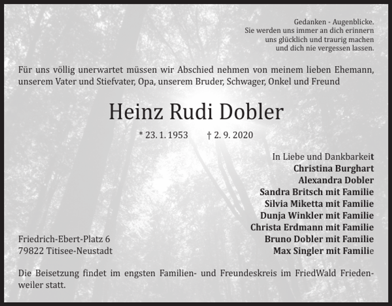<p>Gedanken - Augenblicke.<br />Sie werden uns immer an dich erinnern<br />uns glücklich und traurig machen<br />und dich nie vergessen lassen.</p><p>Für uns völlig unerwartet müssen wir Abschied nehmen von meinem lieben Ehemann,<br />unserem Vater und Stiefvater, Opa, unserem Bruder, Schwager, Onkel und Freund</p><p>Heinz Rudi Dobler<br />* 23. 1. 1953 † 2. 9. 2020</p><p>Friedrich-Ebert-Platz 6<br />79822 Titisee-Neustadt</p><p>In Liebe und Dankbarkeit<br />Christina Burghart<br />Alexandra Dobler<br />Sandra Britsch mit Familie<br />Silvia Miketta mit Familie<br />Dunja Winkler mit Familie<br />Christa Erdmann mit Familie<br />Bruno Dobler mit Familie<br />Max Singler mit Familie</p><p>Die Beisetzung findet im engsten Familien- und Freundeskreis im FriedWald Frieden­<br />weiler statt.</p>